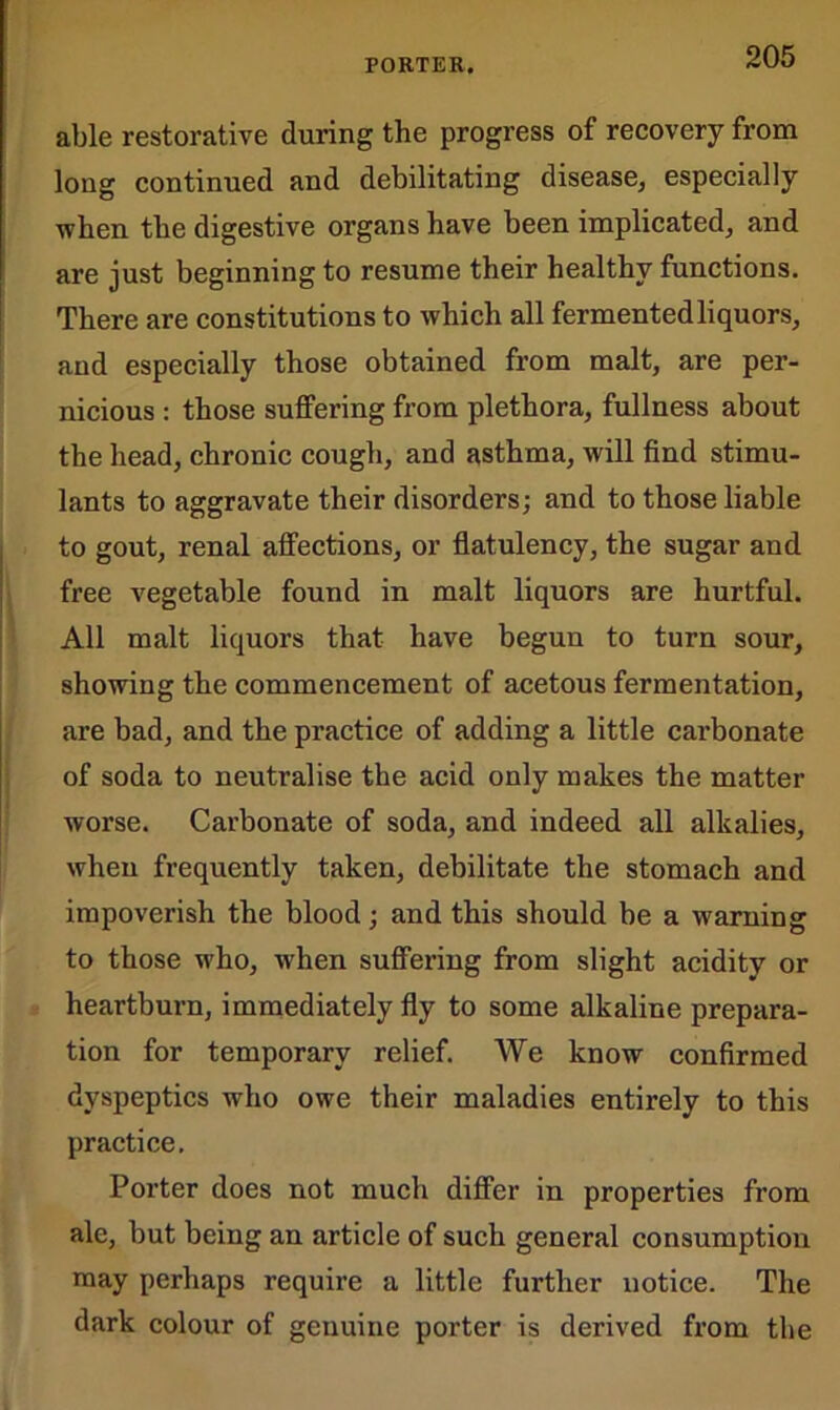 able restorative during the progress of recovery from long continued and debilitating disease, especially when the digestive organs have been implicated, and are just beginning to resume their healthy functions. There are constitutions to which all fermented liquors, and especially those obtained from malt, are per- nicious : those suffering from plethora, fullness about the head, chronic cough, and asthma, will find stimu- lants to aggravate their disorders; and to those liable to gout, renal affections, or flatulency, the sugar and free vegetable found in malt liquors are hurtful. All malt liquors that have begun to turn sour, showing the commencement of acetous fermentation, are bad, and the practice of adding a little carbonate of soda to neutralise the acid only makes the matter worse. Carbonate of soda, and indeed all alkalies, when frequently taken, debilitate the stomach and impoverish the blood; and this should be a warning to those who, when suffering from slight acidity or heartburn, immediately fly to some alkaline prepara- tion for temporary relief. We know confirmed dyspeptics who owe their maladies entirely to this practice. Porter does not much differ in properties from ale, but being an article of such general consumption may perhaps require a little further notice. The dark colour of genuine porter is derived from the