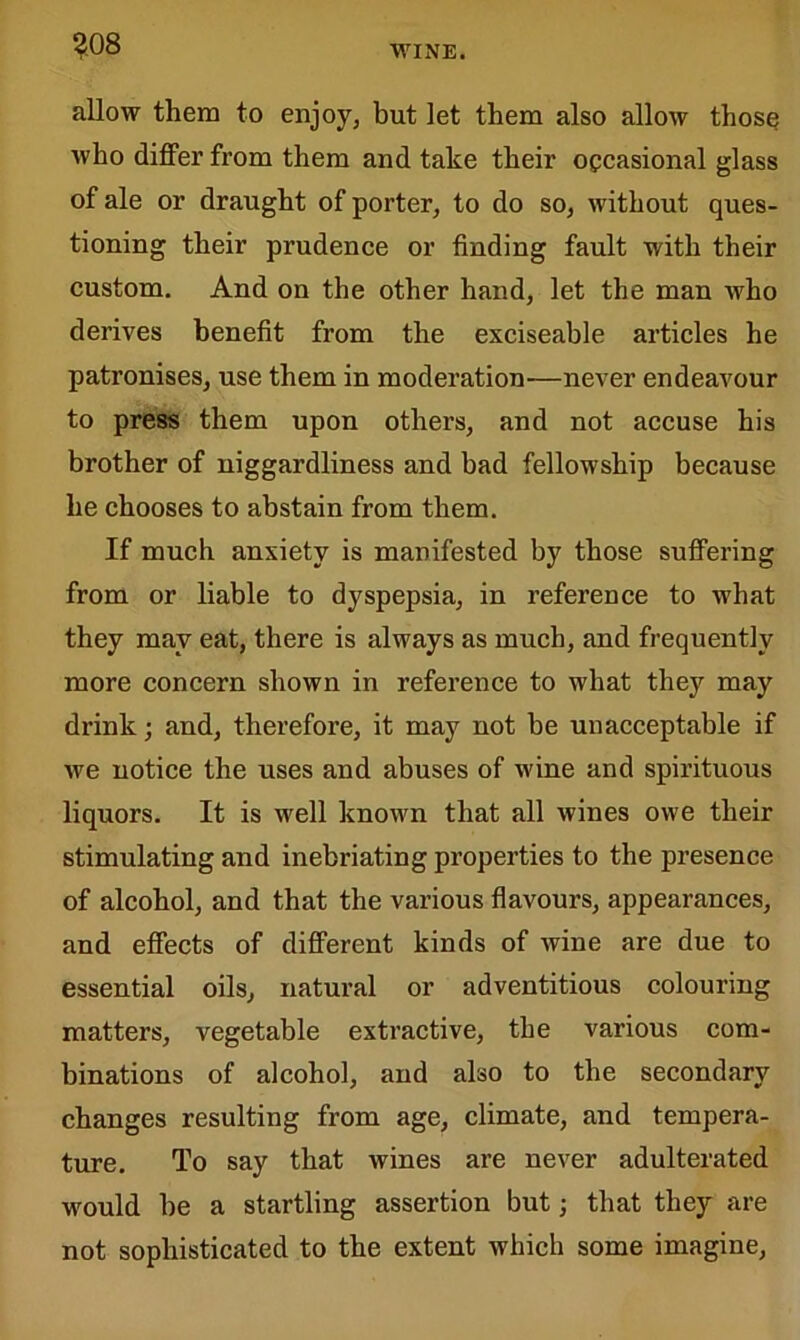 WINE. allow them to enjoy, but let them also allow those who differ from them and take their occasional glass of ale or draught of porter, to do so, without ques- tioning their prudence or finding fault with their custom. And on the other hand, let the man who derives benefit from the exciseable articles he patronises, use them in moderation—never endeavour to press them upon others, and not accuse his brother of niggardliness and bad fellowship because he chooses to abstain from them. If much anxiety is manifested by those suffering from or liable to dyspepsia, in reference to what they may eat, there is always as much, and frequently more concern shown in reference to what they may drink; and, therefore, it may not be unacceptable if we notice the uses and abuses of wine and spirituous liquors. It is well known that all wines owe their stimulating and inebriating properties to the presence of alcohol, and that the various flavours, appearances, and effects of different kinds of wine are due to essential oils, natural or adventitious colouring matters, vegetable extractive, the various com- binations of alcohol, and also to the secondary changes resulting from age, climate, and tempera- ture. To say that wines are never adulterated would be a startling assertion but; that they are not sophisticated to the extent which some imagine,