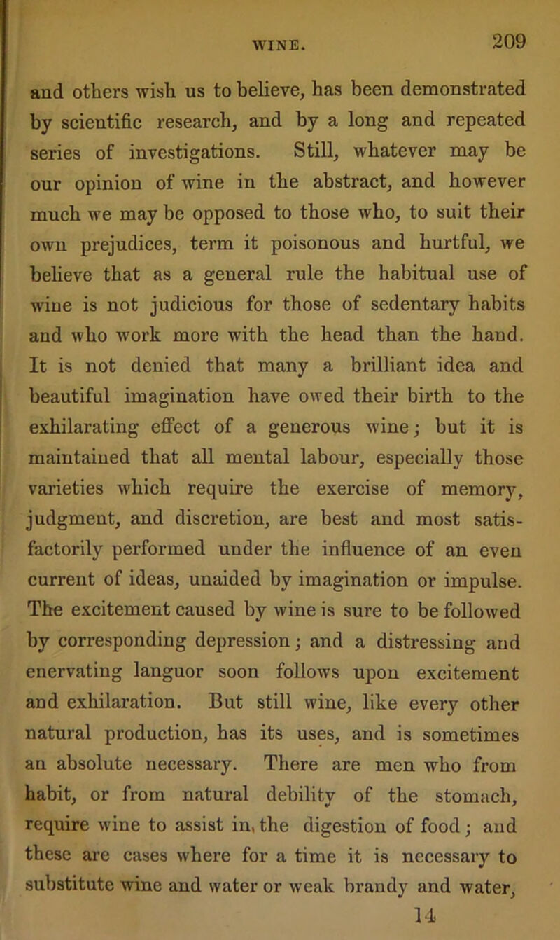 and others wish us to believe, has been demonstrated by scientific research, and by a long and repeated series of investigations. Still, whatever may be our opinion of wine in the abstract, and however much we may be opposed to those who, to suit their own prejudices, term it poisonous and hurtful, we believe that as a general rule the habitual use of wiue is not judicious for those of sedentary habits and who work more with the head than the hand. It is not denied that many a brilliant idea and beautiful imagination have owed their birth to the exhilarating effect of a generous wine; but it is maintained that all mental labour, especially those varieties which require the exercise of memory, judgment, and discretion, are best and most satis- factorily performed under the influence of an even current of ideas, unaided by imagination or impulse. The excitement caused by wine is sure to be followed by corresponding depression; and a distressing and enervating languor soon follows upon excitement and exhilaration. But still wine, like every other natural production, has its uses, and is sometimes an absolute necessary. There are men who from habit, or from natural debility of the stomach, require wine to assist in, the digestion of food ; and these are cases where for a time it is necessary to substitute wine and water or weak brandy and water, 14