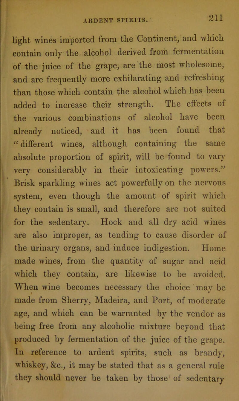 light wines imported from the Continent, and which contain only the alcohol derived from fermentation of the juice of the grape, are the most wholesome, and are frequently more exhilarating and refreshing than those which contain the alcohol which has beeu added to increase their strength. The effects of the various combinations of alcohol have been already noticed, and it has been found that “ different wines, although containing the same absolute proportion of spirit, will be found to vary very considerably in their intoxicating powers.” Brisk sparkling wines act powerfully on the nervous system, even though the amount of spirit which they contain is small, and therefore are not suited for the sedentary. Hock and all dry acid wines are also improper, as tending to cause disorder of the urinary organs, and induce indigestion. Home made wines, from the quantity of sugar and acid which they contain, are likewise to be avoided. When wine becomes necessary the choice may be made from Sherry, Madeira, and Port, of moderate age, and which can be warranted by the vendor as being free from any alcoholic mixture beyond that produced by fermentation of the juice of the grape. In reference to ardent spirits, such as brandy, whiskey, &c., it may be stated that as a general rule they should never be taken by those of sedentary