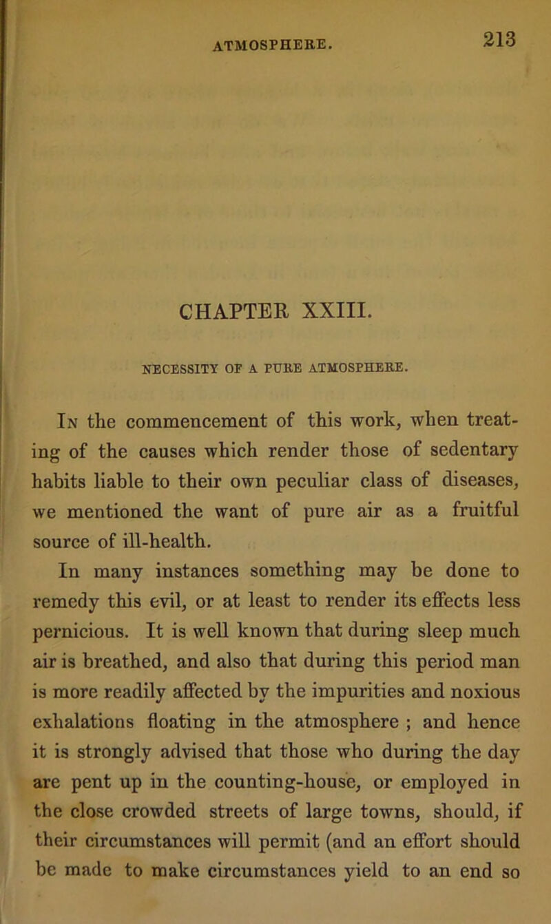 CHAPTER XXIII. NECESSITY OE A PURE ATMOSPHERE. In the commencement of this work, when treat- ing of the causes which render those of sedentary- habits liable to their own peculiar class of diseases, we mentioned the want of pure air as a fruitful source of ill-health. In many instances something may be done to remedy this evil, or at least to render its effects less pernicious. It is well known that during sleep much air is breathed, and also that during this period man is more readily affected by the impurities and noxious exhalations floating in the atmosphere ; and hence it is strongly advised that those who during the day are pent up in the counting-house, or employed in the close crowded streets of large towns, should, if their circumstances will permit (and an effort should be made to make circumstances yield to an end so