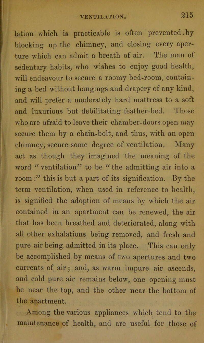 VENTILATION. lation wliicli is practicable is often prevented.by- blocking up the chimney, and closing every aper- ture which can admit a breath of air. The man of sedentary habits, who wishes to enjoy good health, will endeavour to secure a roomy bed-room, contain- ing a bed without hangings and drapery of any kind, and will prefer a moderately hard mattress to a soft and luxurious but debilitating feather-bed. Those who are afraid to leave their chamber-doors open may secure them by a chain-bolt, and thus, with an open chimney, secure some degree of ventilation. Many act as though they imagined the meaning of the word “ ventilation” to be “ the admitting air into a room this is but a part of its signification. By the term ventilation, when used in reference to health, is signified the adoption of means by which the air contained in an apartment can be renewed, the air that has been breathed and deteriorated, along with all other exhalations being removed, and fresh and pure air being admitted in its place. This can only be accomplished by means of two apertures and two currents of air; and, as warm impure air ascends, and cold pure air remains below, one opening must be near the top, and the other near the bottom of the apartment. Among the various appliances which tend to the maintenance of health, and are useful for those of