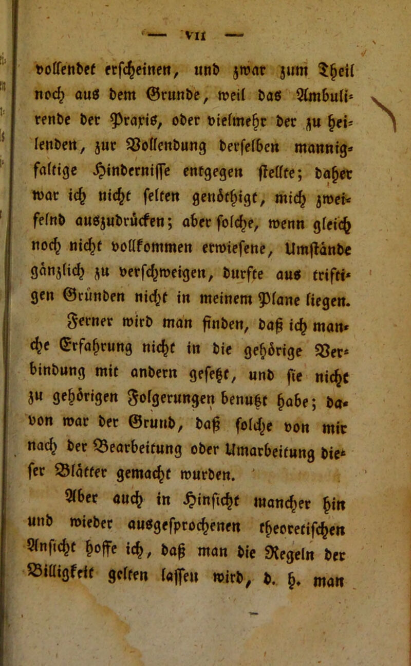 Vll twlfenbet etfc^einen, unb jroar jum $(jetl ncc^ aus bem ©runbe, weil baö Simbuli* renbe ber ^PrajriS, ober oiefmefjr ber flu Ijei* lenbett, jur Bollenbung betreiben mannig* faltige £inberniffe entgegen ffeffte; bafjer war id) titc^f feiten genötigt, mid) jwei* felnb ausjubrücfen; aber fold)e, wenn gleich no<$ nid)t oollfommen erwiefene, Umftänbe gänjlid) ju öerfd^weigen, burfte aus trifti* gen ©rünben nid^t in meinem ^lane liegen. ferner wirb man ftnben, ba£ i<$ man* cfce ©rfafwung nicfct in bie gehörige «8er* binbung mit anbern gefegt, unb fie nic&C ju gehörigen Folgerungen benufct Ijabe; ba« oon war ber ©runb, ba£ fold^e non mir nac^ ber Bearbeitung ober Umarbeitung bie* fer Bläffer gemalt würben. ' 2lber aucfc in £inftc$t mancher £in unb wiebet ausgefprodjenen tfworetifcfcen Slnftcfct ^offe id), baß man bie «Kegeln ber Billigfeit gelten laffen wirb, b. man