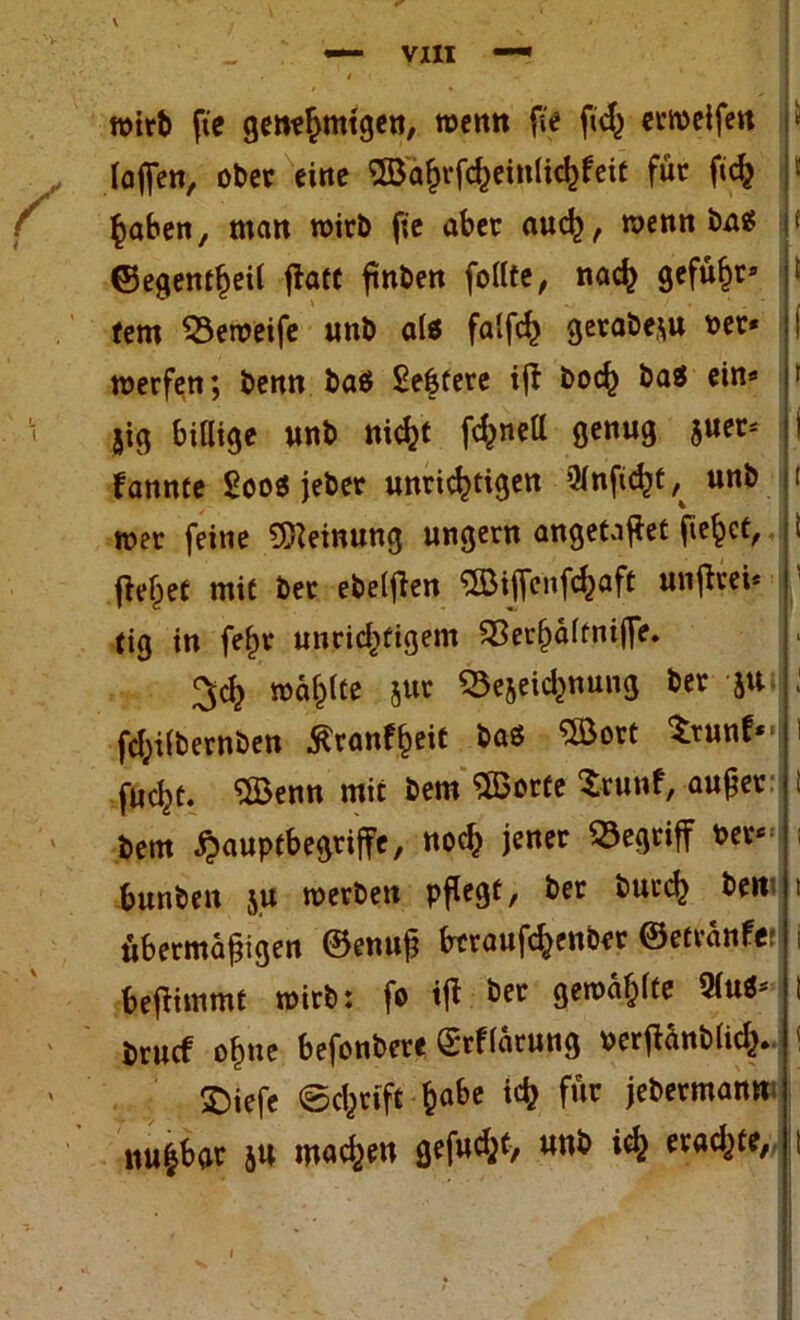 wirft fie genehmigen, wenn fi'e fid^ crmeifen {offen, ober eine OBä^fc^einUc^feit für ficfc haben, man wirb fie aber auch, wenn bas? ©egentheil flatt ßnben follte, nach gefügt» tem 53eweife unb als falfch gerabe,;u oer* werfen; benn baö £e|tere ift hoch ba$ ein* 5ig billige unb nicht fcl^nett genug juer* fannte Soo« jeber unrichtigen ülnficht ^ unb wer feine Meinung ungern angetaßet fielet, flehet mit ber ebelflen ^Biffcnfchaft unflrei* tig in fein* unrichtigem 33erhältniffe. ^ch wählte jur SSejeid^nung ber ju fchilbernben 5?ranff)eit baö SBort trunf*- fucht. 5$enn mit bem «Sorte Srunf, außer bem #auptbegriffc, nod} jener begriff ber«= bunben ju werben pflegt, ber bucch bert übermäßigen ©enuß bcraufchenber ©etvänfe! beflimmt wirb: fo iß ber gewählte QluS* bruef ohne befonbere grflärung oerßänbfich. ©iefe ©chrift ha&e ic& f‘*c jebermantt iiu|boc JU machen gefud^t, unb ich erad^te,