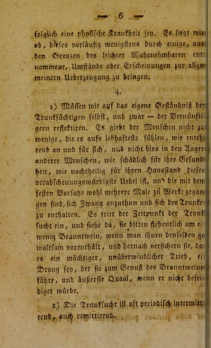 folglich eine ^öftfc^e &t:anf&elt feg. <?ß (hegt mir »6, bftfcß »orl&ufig rocnigftcnö burch einige, ein«; ben ©renjen beß feister SBahwehmbaren ent: nommeue, Untfttube obet Gtfcbeinungen jur allge- meinem Uebcrjeügung ju gingen, 1) Hüffen Wir auf baß eigene ©ejtünbnig bei: ^tunffücbtigen fclbft, unb jwat — ber 23ernünfti gern veflcftiren. <Jß giebt ber SÜienfcben nicf)t je. wenige, bie eß auf« Iebf>afte|te füllen, wie entehr renb an unb für ftef), uub nicht bloß in ben Tfuger anbercr ^Jenfcbeu, wie fchäblicb für iljre ©efunb beit, wie nachteilig für ihren dpaußfratib tiefes »erabfcheuungßwürbigfte Hebel i|t, un> bie mit ben feften 23orfa.be Wol)l mehrere Sttale ju SBerfegegan gen ftnb,fich ^wang anjuthun unb ftef) beßSrunfe ju enthalten. £ß tritt ber Seitp^mft ber $run!' fucht ein, unb fiefje ba, fie^itten flehentlich um ei wenig Branntwein, wenn man ihnen benfel&enfgi waltfam uorenthält, unb hernach »erftcheru fle, ba: cß ein mächtiger, unüberwfublicher ^teieb, ei Strang feg, ber fte jum @cnug beß Branntweine führt, unb Suferfle üuaal, wenn er nicht befrn t) $Die ^ritnffucht ift o.ft periobif