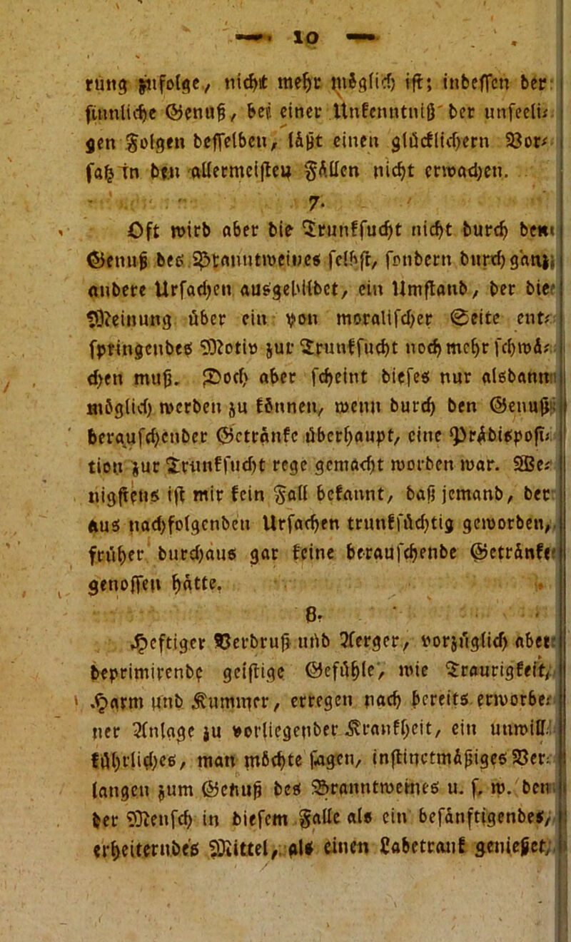 rung jufotge, nichtt mehr tnö glich tft; inbeflcn ber (tunliche ©enuß, bep einer ttnfenntniß'ber unfeeti* gen gofgen befietbcn, läßt eineu glöcfücf^ern 53or# fafcin bt.n allermeifteo gAUen nicht erwadjeu. Oft wirb aber bie Urunffucht nicht burd^ bem ©enuß bes Branntweines felbfr, fonbern burchganj «ubere Urfadjen ausgebilbct, ein Umftanb, ber biee Meinung über ein von moralifdjer ®eite ent# fptingcubeö 9)totiö juf Spunffucht nocfjmc^r (chwÄ* d>en muß. JOocf> aber fcheint biefes nur aisbann ntöglid) werben ju ffinnen, wenn burd) ben ©enußi; beraufrf;cnbet ©ctranfc überhaupt, eine g3r#>i$poji< tiot.x $ur irun!fud)t rege gcniadjt worben war. 5Be# nigffeus i|t mir fein gall befaunt, baß jemanb, ber aus nadjfolgcnbcti Urfachen trunfföd)tig geworben, früher burdjaus gar feine bcraufchenbe ©etränfr genoffeu ^atte. heftiger 93erbruß uüb 3ferger, vorjüg(id) aber beprimirenb? geiftige ©efüßle, wie ^raurigfeit, ■ .<jarnt unb ^mmucr, erregen nach bereits, erwerbe; ner Anlage $u »orliegenber ^ranfbeit, ein uuwiH. fül)t'lid)es, man möchte Pagen, inftinctmAßigesBer: laugen jum ©cfutß bes Branntweines u. f. w. ben j ber Sßenfch in biefem galle als ein befanftigenbes, i erheiterubes Mittel, gl* einen Cabetranf genießet; 7
