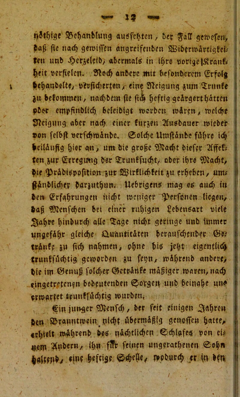 *3 fähige SBcfjanMung außfebtcn, ber ^aH geivefcn, frag fie nad) gewiffen angreifenbcn SHSiberwärtigfet' fen unb ^erjeleib, abermals in Ihre «origejÄranfr heit verfielen. 3?oeh anbere mit befonberem grfolg v hehanbette, v*rfid;erten,- ein« Neigung jutn Sriinfe ju befommett, nachbem fte ft<fy heftig gc&rgerthätten pbor empfnblid) Sefeibigt werben wdren, welche Neigung aber nadj einer furjen 2lußbauer wieber »on felbjt «erfdjrodnbc. ©oldjc Umftänbe führe id) beiläufig hier an, um bie gtojje Sftadjt biefer ’2fffefs ten jur SrregiÄtg ber SEtunffqdjt, ober iht« 3ftad)t, hie ^>räbi^ppfition sur SSJirflwftfeit ju erbeben, um.' flÄnblichfT barjuth»n. Uebrigeng mag es aud) in ben (Jrfahfungcn nid^t weniger ^>erfonen liegen, fcap ?5lenfd)en bei einer rul)igen Sebenßatt viele Sab« binburd) alle Sage nid)t geringe unb immer ungefähr gleite Quantitäten beraufdjenbet ©6; träufe 5U fid) nahmen, ohne hi* jeijt eigenflid) trunfföehtig geworben ju fe\jn, wäfjrenb anbere, bie im ©enug foldjer ©eträrife mäßiger waren, nach eingetretenen bebeutenbeu ^ovgeif unb beinahe »n* «wartet trunffüd)tig würben, €in junger SOienfd), ber feit einigen Sah«» ben ©ranutwein plchf übermäßig getieften hatte, «hielt wAhrenb beß nädjtlichcp ©chlafeß «on ei? «e.m Zubern, ihn ffFr feinen ungerathenen 0oh« Igjmtb, «int u in Mn /