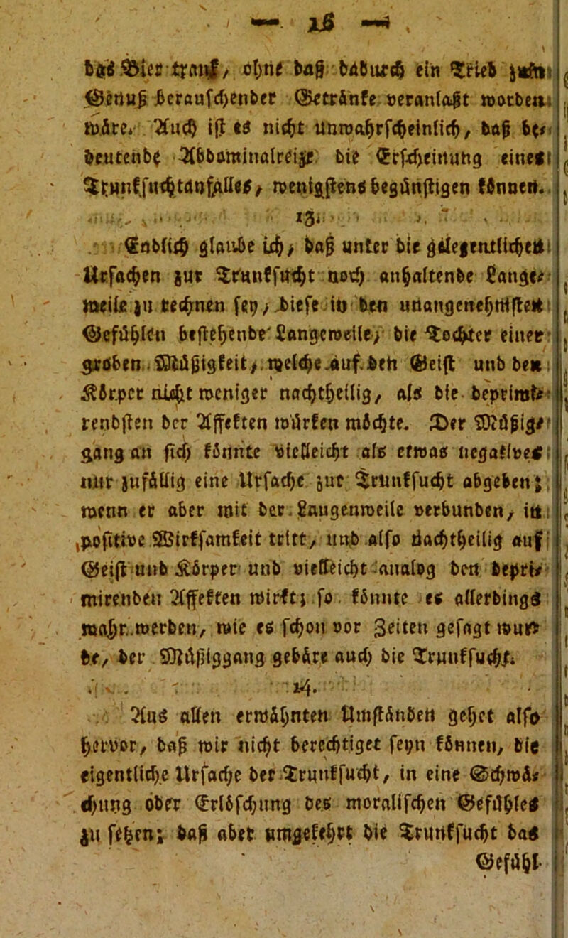 • ' —. jJS —» , ' ' ' ' I bflrü SMec tfiiiil/ öf)n< tag bnöufd; ein *Srieb ^ <$ertujj .beraufcijenber ©etränfe »eranla$t worbe«.. . märe* 2(ucl) ift «$ nit&t unnja^rfc^einlicf), bajj &<* , beutenb* 2tbbomiualreije bie <?rfd>eittuhg eitiefi ^ ^^Hnfju^trtntftllef/ wenigen« feegiSttfligen fönnert. , €nb(i£§ glaube icf)/ bn§ unter bie geleientlichett Urfac^en gut '$tranfftt$t net!) «n^altenbe Sangt* , weite.ju regnen ftp* Jiiefe it> ben unangeneljrrtfteH ( ©cfüljlCn befteljenbe'Sangeroelley bie ^ocl^tcr einer , Sröben-iötiißigfeit>.ttjel^e-«uf.beh ®ei(t unbbe*: ^ $6r.pct m$t weniger nadj^eilig, als bie beprirotf , renbften bcr 2tjfeften unkten mfldjte. 2>er TOiäpi^/': gang an ftd> f6mite Aücöeidjt als etwas tiegatteef: j. mtr anfällig eine llrfadje jur Skunffucbt abgeben J wenn er aber mit ber. Eaugenroeile »erbunben/ itt L ,jxofttwe SBirffamteit tritt, tmb alfo nachteilig auf: ©eijt unb Körper unb »ietteicht analog bett beprt* mtrenbdu 2Cffeften Wirft; fa fömtte es allerbingf r »a&r. werben, wie es fd)on »or feiten gcfagt wur> j t>e, ber SJiiijjiggang gebäre auch bie SrmiffuchJ; ( • ' • • *4* j, 2lu$ aßen erwähnten Umftänbett geljct alfo hervor, baß wir nicf)t berechtiget feptt fömten, bie eigentliche ilrfarf/e bet #runf fu<bt, in eine @d)mä« djting ober (£rl6fd)iing bes moralijchen ©efählef ju fe&cn; bafi abet bie $rttrtfjudjt baf ©efühl-