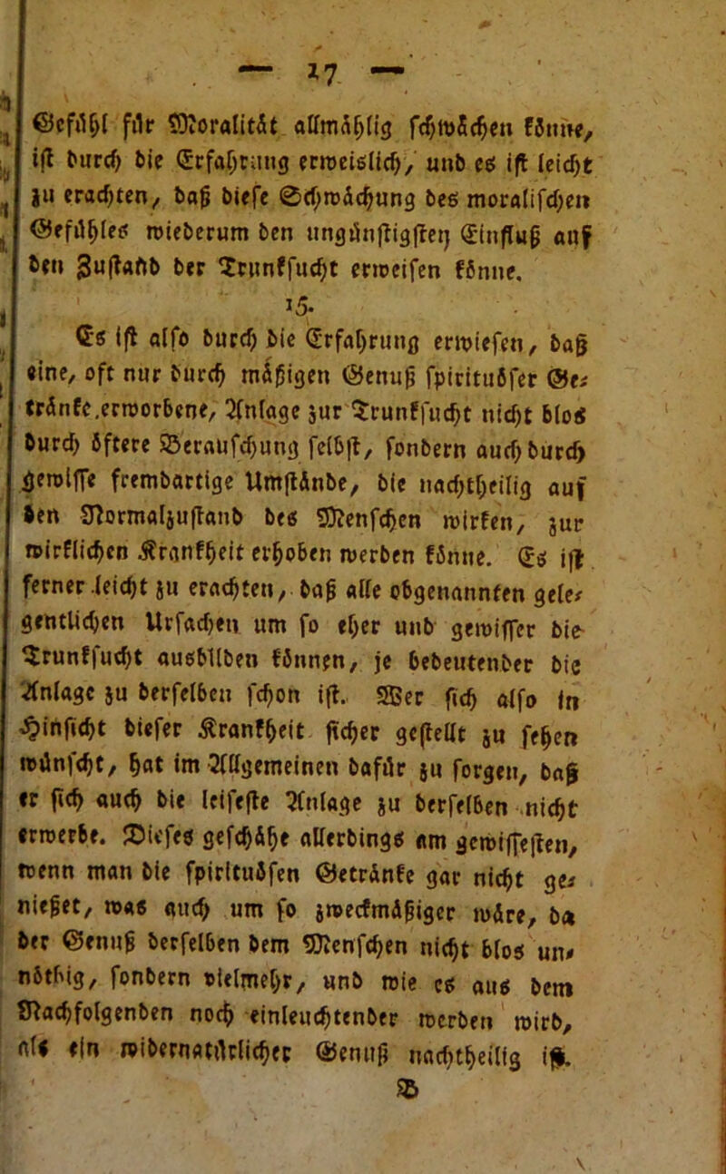 ftlr SKoralität alfmäfjlig f8ime, , i(l b«rd> bie (Erfahrung erroeiglich, unb eg ift leicht , i» erachten/ bafj biefe ®d;roächung beg mora(ifd)en i <55efil^ret« roieberum ben ungtfnftigffetj Qrinfluji auf bei» ;3u|taftb ber Scunffucht enocifen fönne. 15. Gg (fl alfo burd) bie (Erfahrung ewiefen, bafj , «ine, oft nur burd) mäßigen ©enufj fpiritufifer ®v. ' tränfc.erroorbene, QCnfoge $ur $runf|ud)t nid)t blöd burd) öftere SS'er«ufd)ung felbft, fonbern auch burd» üerollTe frembartige UmftÄnbe, bie noctytyeilfg auf Sen 3?ormal$uftanb beg Sftenfchen roirfen, jur n>irflid)en Äranf^eit erhoben roerben fänue. (£g if| ferner leid)t ju erneuten, bafj «Ke obgenannfen gelet gentUctyen Urfadjen um fo ef>er unb geroifler bie- $runf|ud)t augbliben fönnrn, je bebeutenber bie Anlage }u berfeibeu fd)on ift. Sßec fid) alfo in ^irtfiebt biefer ßranf&eit ftc^er gepellt ju fe^en toünfdjt, hat im Allgemeinen bafik ju forgen, bag «r fid> auch bie leifefte Anlage ju berfeiben nicht errcerbe. JDiefeg gefc^&^e allerbingg «m gcroifieften, toenn man bie fpirituJfen ©etrdnfe gar nicht ge-' niejjet, mag aud) um fo jnjecfmdjjigcr mdre, b<* ber ©enufj berfeiben bem SKenfchen nicht blog un# nbtbig, fonbern »ielmehr, unb roie eg aug ben» Tftachfolgenben noch <inleud)tenber rcerbeii mirb, all ein reibernatrtrlicher @emifj nadjtheilig ifft. I ’ SB v