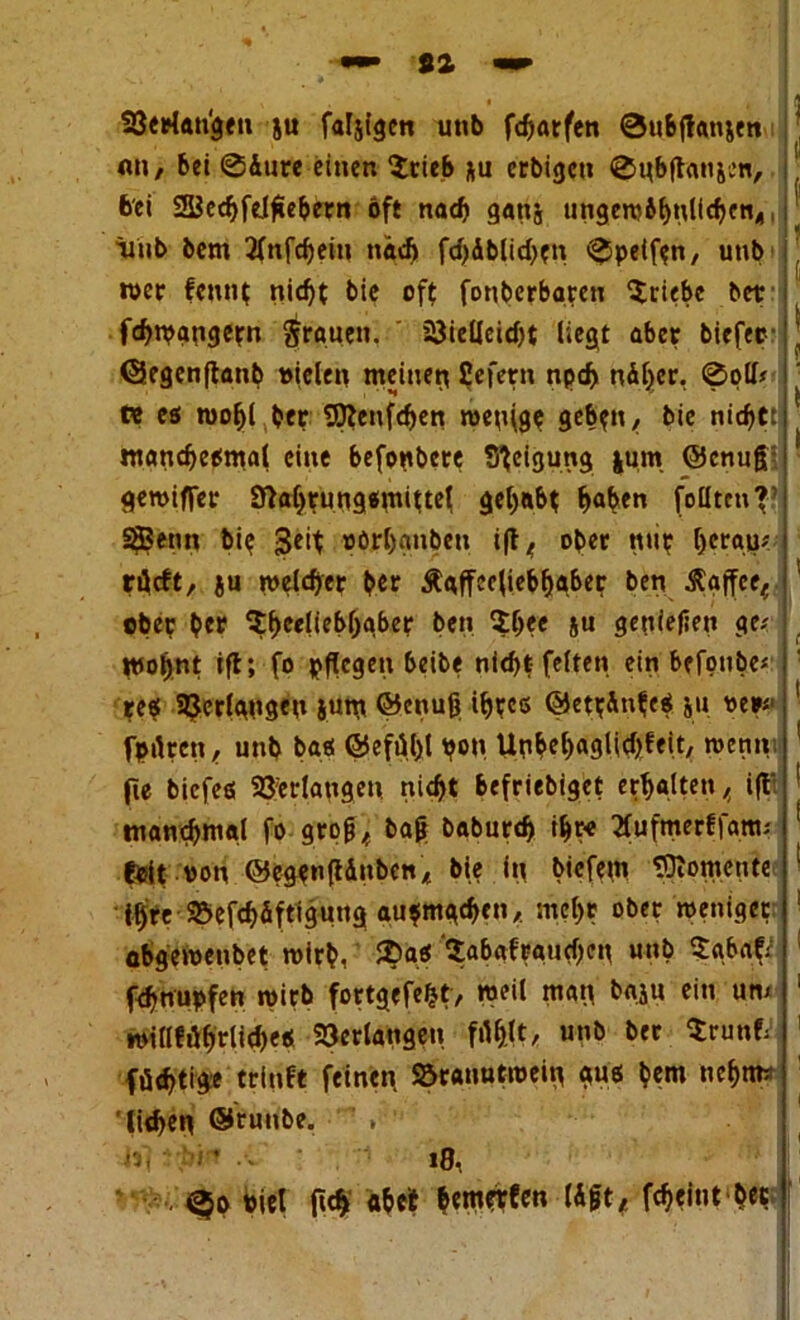 Verlan'gen ju faljtgen u«b fcfjarfen ©uSjlanjen fl»/ bei @&ure einen $rieb &u crbigen ©nb(tan&en, bei Scdjfelßebern oft nach gattj ungembhnlichcn,,, iiub bcm 2lnfd)ein nä<f> fd>Äblid>cn ©petfon, unb wer fcntit nicht bie oft fonbcrbaren Stiebe bet fchn?g»getn grauen. ' Vielleicht liegt aber tiefer (Segenftanb vielen meinen liefern npc& näher, ©oll* tt es wohl ber SDtenfchen wenige gebt»/ tie nichtt manchesmal eine befonbere Steigung |um ©enuß geroiffer Slahrungsmittel gehabt hob*” foütcn'T SfBenn bie Seit »öfhgnben i(l 4 ober mit heran*, räcft, ju welcher ber Äaffecliebhaber ben Kaffee,, ober b«r Sh<*lieb()gber ben She« S« genießen ge-' wohnt ift; fo pflegen beite nicht-feiten ei» befonte« re« 3Jeclnn8«n jurn ©enuß ihre« ©ettänfeS ja ne»«1 fptlren, unb ba« @efül)l h«W. Un6»el>a9Ud>fett, wenn fte tiefe« Verlangen, nicht befrietiget erhalten / ift* manchmal fo groß/ taß tatarch ihre Xufmerffatti; feit von ©egbnßdnben* bie in tiefem Momente ihre Vefchdftigung au$mgchen, mehr ober weniger öbgewentet wirb, 2>a<$ ^abafrauchen unt Sabat* fchnupfen wirb fortgefefct, weil man tajn ein um willführliche« Verlangen filh.lt/ «»& füchtige triuft feinen. Söranutwein gu« tem nehim liehen @r«nte. V bi' ••* *8, . ©o viel (Ich abet bemerfen läßt/ fcheint b«