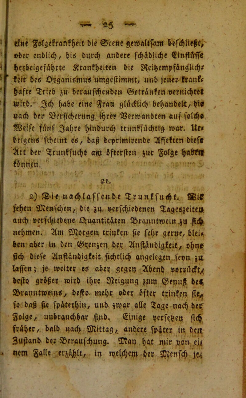 '«5 ~ eine golgefranfheit bie @cene gewbUfnnt feefchlifft*' ober enblidj, bis burch anbere fchäbfidje hecbeigeführte ^ranf^eiten bie SKeifcempfing'licb* fett beö Organismus umgoftimmt, imb jener ftanfr ^aftc $rieb j« bcraufcbenbcn ©etränfen vernichtet Wirb. 3ch iyabe eine $rau glücflich behanbelt, bie , und) ber 93erftcfeernng ihrer 33ernjanbteu auf foldje Sßeffe fünf 3ahre hinburd) trunffrtchtig- war. Uet fetrgens fcfeeitrt es, baß beprimirenbe 2Pffeftcn biefe #rt ber ^runffucht am bfterften jur $ofge Furien, . * i. v. . $*., 2) JSiie uadjlaffcnbe Srunffueht. ®if fe.he» ÜDJenfdjen, bie ju, »erfdjiebenen Qlageäjeiteo auch »erfchiebe.ue £iuantit&ten Söranntwein .ju ficfc nehmen. 2Cm Cornea trinfe.n f*e fef>r gerne, b(ei* feen aber ü» ben ©tenjeti. bet SfnflÄubtgfe.it, ohne pch biefe ^nftänbigfeit fichtlicfe angelcg;en,.fepn jii taffen} je weiter es aber gegen 2(benb »ortrtcffx bc(lo grbßer wirb ihre Steigung jpttt ©enuß be* S&ramitweinS, befto mehr ober bfter trinfen fte* fo baß fie fpaterhtM/ unb jwar alle Zage nach ber §olge, unbrauchbar ffnb^ Einige berfefcea jtcfc früher/ kalb uad> SDiittag* anbere fpüter in ben 3u(ianb ber 92>eraufd)ung. Uftan hat mir von c.U nem galle er^lt, in welchem ber SDienfcf) je^