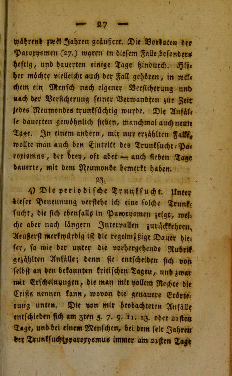 t»Abrenb fwft fahren gefingert. {Die Söorlofen ber ‘Parorpomen (27.) rogrm in biefem $«[ie,befcnber$ heftig, unb bauerten einige Sage fjinburd). ^(e* her möchte »ielleisf>t auef» ber $all gehren, in »cf« e^em ein SDtenfd) nad) eigener ajergdjerung unb »ach ber SOerftdjerung feiner SJetroanbfen jur Seit jebes'3feumonbrei trunffücgtig rourbe. {Di? 2fnfÄfi (e bauerten gcro6^nlicf> geben, manchmal auef) neuie Sage. 3n einem anbern, mir nur erji^ten §alfe« roolfte man and) ben Eintritt beei Srunffudjt* 'Po* rojricma«/ ber fcrep, oft aber — aud) geben Sage bauerte, mit bem Jfteumonöe bemerft haben. *3t 4) S>ie periobtfdre Srunffucbt. Unter biefer Benennung verfiele id) eine foidje Srunf< fuefjt, bie gd> ebenfalls in ‘Patenten geigt) mtU d>e aber nad) (dngern 3nter»alfen jurgeffe^ren, 2feujjerft merfroiirbig ig ble regelmfigigc {Dauer bie* fer, fo wie ber unter bie »orbergebenbe «Kubrif geilten Qfnfdlle; benn ge entfdjeiben gd) »on felbg an ben befaßten ftitifdjen Sageu, unb jmar mit CrfdjeinMugen, bie man mit »ollem Stcßte bie (Trift« nennen fann, roo»on bie genauere (Jrörtex rutrg unten. {Die »on mir beobachteten 3fnffiUf entfehitben gd> am gten 5. 7. 9- *»• »3- ober 21 gen Sage, unb 6ei einem Sßenfdjen, bei bem feit 3af>reir »er Srunffu<h^b«re;90mu6 itmner am 21 gen Sage