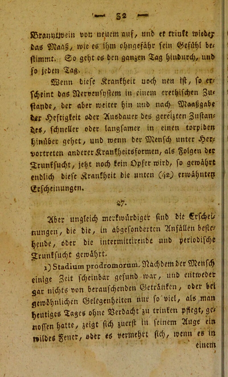 SBr<uwttt>ein uon neuem auf, unb et triuft toiebejr bau SDiflftp/. wie es U>m ol)ngefdhr fein ©efüfff be/ flimmt. 0o get)t eö bcn ganjen Sag hinburd), unb fo jebeti Sag. SBenn tiefe Äranffjeit uod) ne« tft, fo er* f<f;eint bnö Söewnfpffcra in einem cretf>ifd>cn 3u> ftapbe, bcr «5er weiter hin unb nad) eDiafljjgabe bir J?cftigfcit ober 3ue;bauer beß. gcreljten 3u|tam b.eß, fdjneüer ober langfamer in einen torpiben hinüber gebet, unb wenn ber SDJenfd) unter Sjcvi vortreten anbererÄranf&eitß'focmen, alß Solgtn bec iSrunffuctyt, je|t noch fein Opfer wirb, fo gewährt enbtid) biefe i?r<mff;eit bic unten (4*0 erwat;nte^ grfdjeinunge». 2fber ungleich merfwt'irbiget fittb bic €rfcheü nungen, bie bie, in äbgefonberten Unfällen befte# jjenbe, ober bie intermittirenbe unb petiobifdje §;rurtffud)t gewährt. j) Stadium prodromotanl. ffiftd)bem ber ’ffftetlfch einige Beit fdjeinbetr gefunb war, unb entwebetr g«r nid)to oon beraufchenben ©etrSnfcn, ober bei gew6f)nlid)en Gelegenheiten nur fo oict, «Iß m«n heutiges Sage* ohne fcerbaebt ju.trinfen Pflegt, g* «offen l)«tte, jeigt fUh Jüetfl I«t feinem 21uge ein niibeß gener, ober <ß Ptmei)tt (Ich, wenn e» m einem