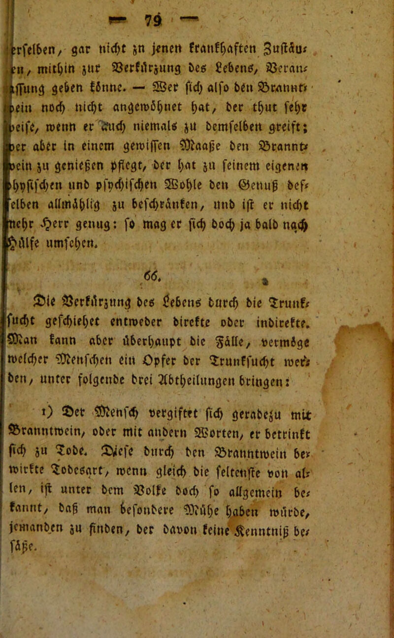 «rfelben, gar tiid>c jn jene« franfljaftett 3wft5u; jpn, mithin jur 93erfrtrjuttg bcs £eben$, 33eraiu iftung geben bJttne. — 23er ftd) alfo beit SÖranntt »ein nocf) nid)t angcreßljnet f>at, ber tl>ut fet>r »eife, roettn erifud) niemals ju bemfel6eit greift; »er aber in einem gereiften Sftaajje bett Sörannt* »ein ju gcniefjen pflegt, ber f>at ju feinem eigenen l)pftfd;en nnb pfodjifdjett SSSo^le ben ©ettuft bef* eiben alluivlblig ju befd>r&nfen, nnb ift er uid>t tiebr ^»et-r genug: fo mag er fid) bocj> ja halb ttgtfr p£»Alfe umfcl)en. 6(5. » V- * £>ie Sßerfrtrjung bes Gebens bureb bie Srunfc fud)t gefd)iel)et entroeber birefte ober inbirefte. SDian fann aber überhaupt bie Sdlle, vetmige reclcfter €OJettfc^eti eit» Opfer ber Srunffudjt reefc ben, unter folgcnbe brei Abteilungen bringen: t) $er 2ttenfd) vergiftet ftd) gerabeju mit SBrattmtvein, ober mit anbern 23orten, er betrinft ficb ju $obe. £wefe btird) ben SÖrauntreeiu be* reirfte Sobcsart, rccnti gleid> bie felteufte von afr len, ift unter bem 33olfe bod) fo allgemein bet fanut, bafj matt befonbere SOJftlje haben retirbe, jemanben ju finben, ber bavott teilte ßcnntnijj bet fdfte. /* •, ‘-* v.V.»• •9,? ,
