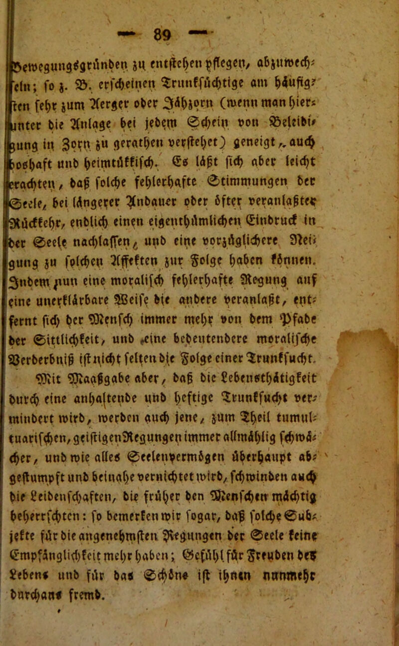 öeroegungefgrünben ju entfielen pflegen/ abjuweclj; ein; fo j. Sö. erfcheinett Sritnffüchtige am ^4uftg? ten [ehr jum Berger ober Sdhjprn (tuen» man hier; unter bie Anlage bei jebeut Schein von SBeleibi* Cungin 3<?W j« gerätsen verliefet) geneigt,, auch po^aft «nb heimtüffifch. lö£t fich aber leicht trauten, bafj folche fehlerhafte Stimmungen ber (feeele, bei längerer ^nbgttet ober öfter veranlagte* IlRücffehr, entließ einen eigeuthümlichen(Jinbrucf in ber Seefe nachlaflenÄ unb eine vorzüglichere 91ei< guug ju (pichen Qlffeften Jur §o(gc haben fönnen. 3nbem jtutt eine moralifch fehlerhafte «Regung auf eine unerfUrbare SBeife b(e anbere veranlagt, ent; fernt ftd> her SRcnfch immer mehr von bem Pfabe ber Sittltebfeit/ unb „eine bebeutenbere moralifche SSerberbuig iftn.icht feiten bie §olge einer Srunffucht. «9iit «JJiaafigabe aber, bajj bie £ebentsthitigfeit burch eine anhajtenbe unb heftige $runffu<h» w* tninbert wirb, werben auch jene, &um tumul; tuarifehen, geiftigenSRegungen immer allmdhltg fehwd; eher, unb wie alle« Seelenvermögen überhaupt ab; ' gejtumpft unb beinahe vernichtet wirb, fchroinben auch bie l’eibenfchaften, bie früher ben «BJenfchen mächtig beherzten: fo bemerken wir fogar, bafj folcheSub; jefte fürbieangenehmften «Regungen ber Seele fein* Empfänglichkeit mehr h*beni @c.fül)l.für $reuben bef Jeben« unb für ba« Schön« i(t ihnen nunmehr burchan« fremb. ' - >.