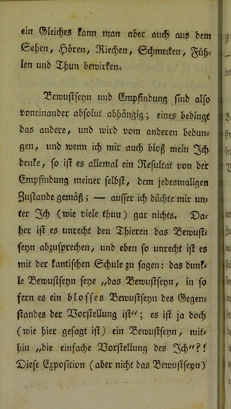 ein ©feit^es fänn rtiatt qBcc dU(|i aus bem ©e^en, ^oren, Dlicc^en, ©^mecfen, len unb BetoirBen. I ^etouj!fet)n unb Smpfinbung ffnb olfo fconcinanbec aBfoItif aB^an^ig; eines Bebingt büs anberc/ unb tuirb öom anberen Bebuns gen, unb wenn mir au(^ Blo0 mein 3^ bcnfe, fo i(T es allemal ein ^Kefulfat ron bet (Smpfinbung meiner feIB|T, bcm jebesmaligen ^uflanbc gemö^ 5 — auffer ii^ bni^fe mir um eer ^d) (mic tiele (^un) gar ^ic^^s♦ X)as |)er ifJ es unret^f bcn X^ßieren bas Q5etou|ls fe^n aB^ufprc(^en, unb eBen fo unreife i|l es mit bcr fanfift^en ©i$ülc |u fagcn: bas bunf* k ^eiDuftfepn fcpc „bas ^ßemuflfe^n, in fo fern cs ein Bloffes ^cmuflfepn bes ®egem flanbes bcr ^orflellung ifl; es ifl jo bot^’ (mic IBier gefügt ijl) ein ^emujlfepn, mif< f)in „bic cinfad)c 23orf!cnung bes £)iefe (?£po(Ttion ( ober nit^t bas ^ctDu|1fepn)‘