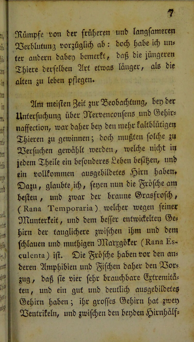 niümpfe öon Hv froheren unb langfamcren QSei-blufunj öorjüglit^ ab : bo(^ j^abe ’u^ un* ttt anbern babep bemerff/ ba^ bie jüngeten 2(;icrc betfelben Ikt Ettoaß länger, alß bie üUen gu leben fflegen» mei(!en ^ci^ ^coba^fung, bep bcc Unferfu(|)ung über OTerüenconfenß unb ©e^ir* iiaffection, toar böiger bep ben xne^t falfblüdgep X^ieren gu gewinnen; boc^ mußten foic^e gu 23erjui^en gewäpt werben, welche nid)t ip jebem X|>eile ein befonbereß £eben befi^en, unb ein fcoUConimen außgebilbefeß .^irn l^abeiif (Dogu, glaubte i(^, fepen nun bic^röf^jeam bejien , unb gwar ber braune ©raßfrofef), (Rana Temporaria) weither wegen (einer OTtunterfeif, unb bem beffer entwitfelfen ©es l^irn ber tauglichere gwifi^en ihm unb bem (chlauen unb miithigen ^Tiatjgbfer (Rana Es- culenta) i|l. ©ie ^rofihe haben öor ben an* beren 'Jlmphibien unb ^ifth^^ baher ben “iGors gug, ba^ (Te »ier (ehr brauchbare gjtremitas ten, unb ein gut unb beutlich außgebilbeteß . ©ehirn haben j ihr gro((eß ©ehirn hat gwep ' Q3entrifeln, unb gwi(iheu ben bepben .^irnhälf* /■ k