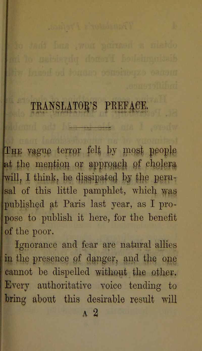 TRANSLATONS PREFACE. Tp Vergue terrpr felj; by mosf ppoplp at tlie mepfioq oy apprq^ph pf phpjpyg, will, I think, be cjissipafed by fTie peru- sal of this little pamphlet, which was published at Paris last year, as I pro- pose to publish it liere, for the benetit of the pool*. Ignorance and fear are natural allies in the presence pf danger, and the ope cannot be dispelled withput the other. Every anthoritative voice tending to bring about this désirable resuit will A 2