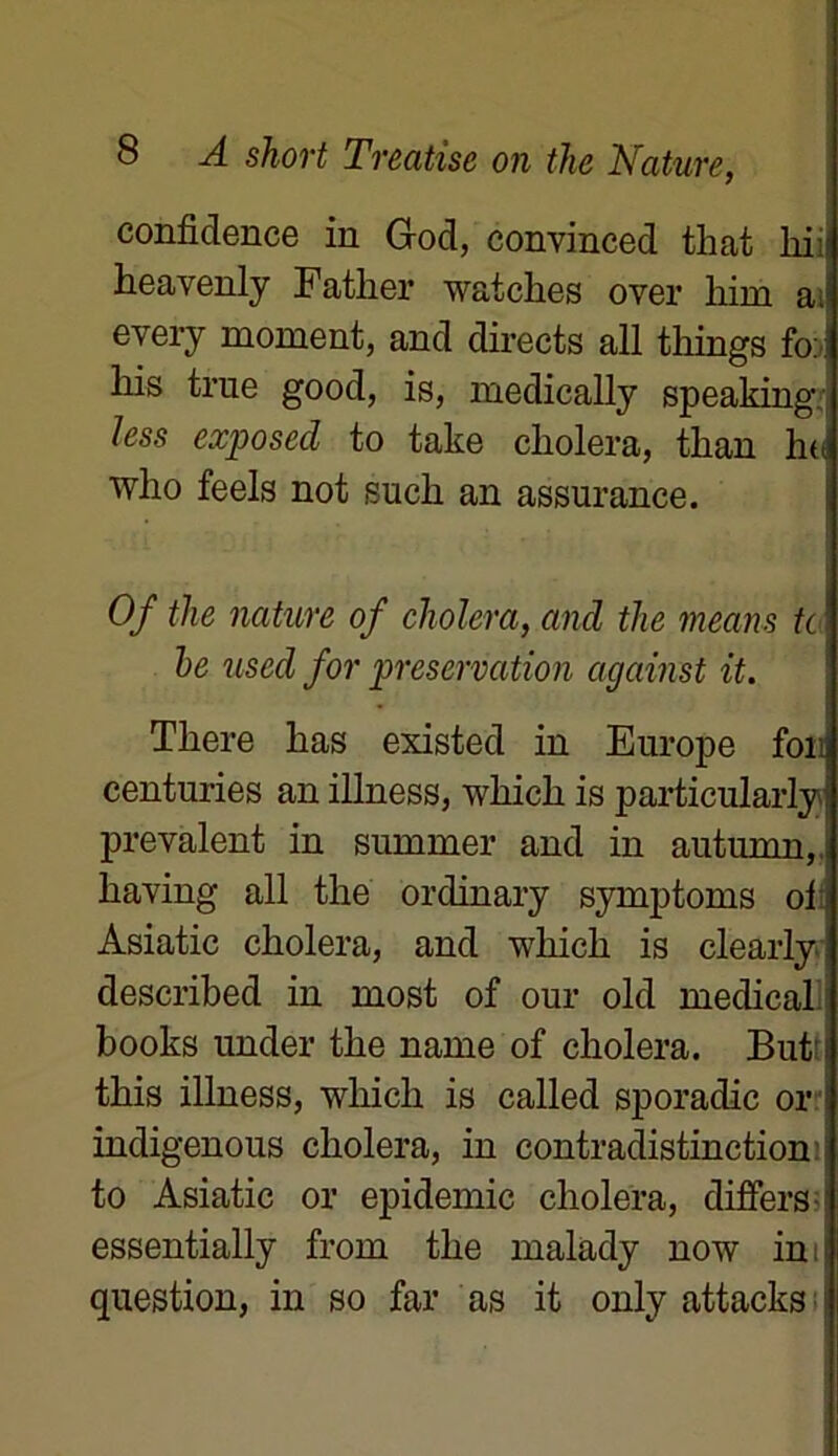 confidence in God, convinced that liii heavenly Father watches over liim ai every moment, and directs ail things foi liis trne good, is, medically speaking less exposed to take choiera, tlian ho who feels not such an assurance. Of the nature of choiera, and the means te he used for préservation against it. Tliere lias existed in Europe fou centuries an illness, winch is particularly prévalent in summer and in autumn, liaving ail the ordinary symptoms ol Asiatic choiera, and which is clearly described in most of our old medical books under the name of choiera. But' l this illness, wliich is called sporadic or indigenous choiera, in contradistinction to Asiatic or épidémie choiera, dijffers essentially from the malady now in question, in so far as it only attacks