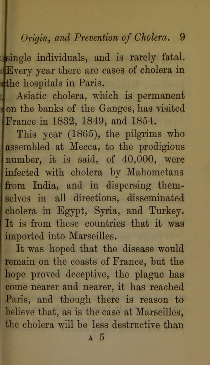 lii single individuals, and is rarely fatal, a Every year there are cases of choiera in ai the hospitals in Paris. », Asiatic choiera, which is permanent K on the banks of the Granges, has visited France in 1832, 1849, and 1854. This year (1865), the pilgrims who assembled at Mecca, to the prodigious nnmber, it is said, of 40,000, were infected with choiera by Mahometans from India, and in dispersing them- selves in ail directions, disseminated choiera in Egypt, Syria, and Turkey. It is from these countries tliat it was imported into Marseilles. It was lioped that the disease would remain on the coasts of France, but the hope proved deceptive, the plague has corne nearer and nearer, it has reached Paris, and thougli there is reason to believe that, as is the case at Marseilles, the choiera will be less destructive than