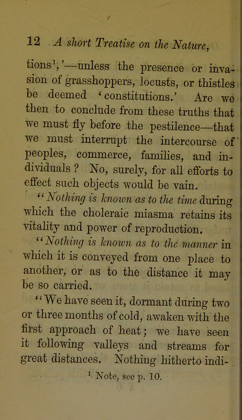 tions1/—unless the presence or inva- sion of grasshoppers, locusts, or thistles be cleemed ‘constitutions.’ Are we | then to conclude from tkese truths that we must fly before the pestilence—that we must interrupt the intercourse of peoples, commerce, families, and in- dividuals ? Ko, surely, for ail efforts to I effect such objects would be vain. “ Nothing is hnown as to the time during j which the choleraic miasma retains its vitality and power of reproduction. “Nothing is hnown as to the marner in which it is conveyed from one place to another, or as to the distance it may be so carried. “ We hâve seen it, dormant during two or tliree montlis of cold, awaken with the first approach of heat ; we hâve seen it following valleys and streams for great distances. Nothing hitherto indi- 1 Note, see p. 10.