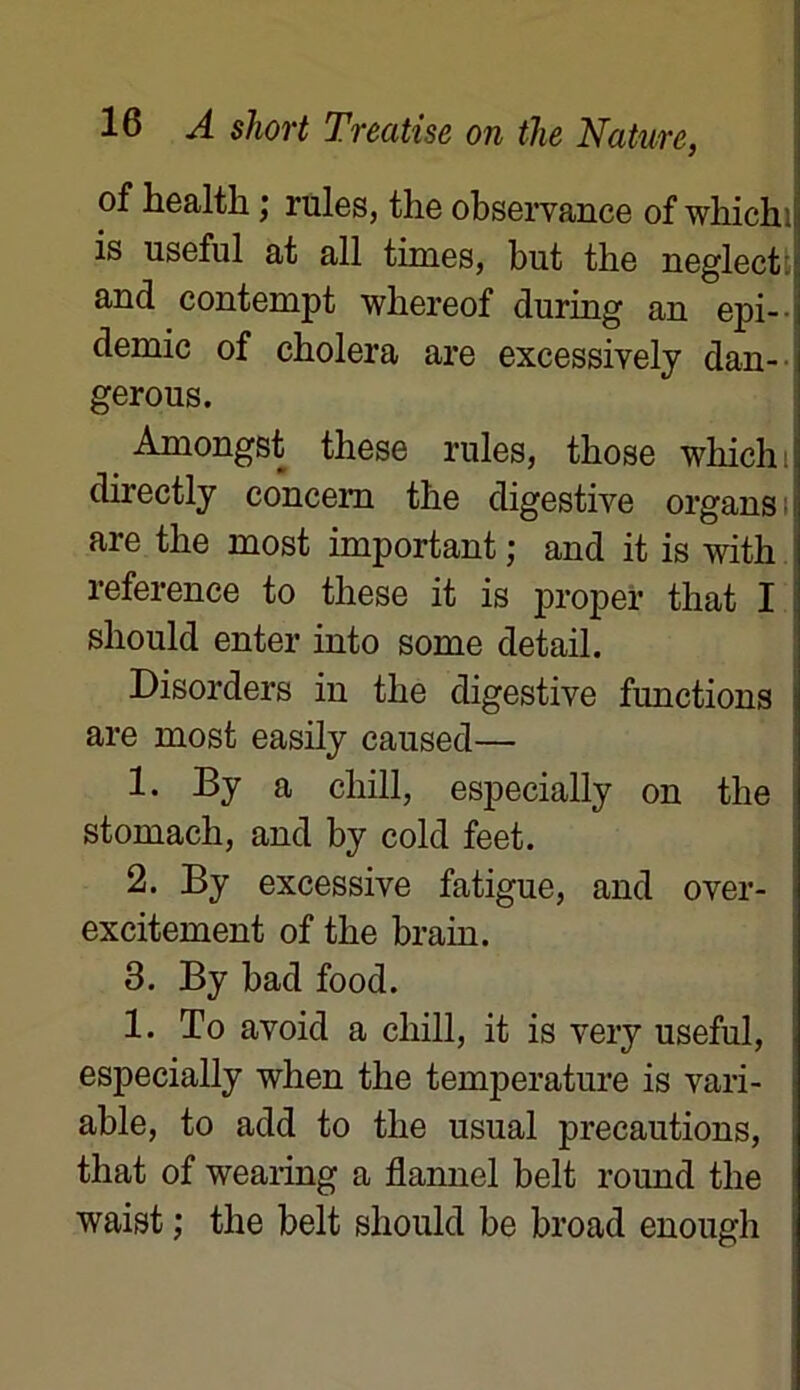 of healtli ; rules, the observance of whichi is useful at ail times, but the neglect: and contempt whereof during an épi- démie of choiera are excessively dan- gerous. Amongst these rules, those whichi directly concem the digestive organs are the most important ; and it is with reference to these it is proper that I should enter into some detail. Disorders in the digestive functions are most easily caused— 1. By a cliill, especially on the stomach, and by cold feet. 2. By excessive fatigue, and over- excitement of the brain. 3. By bad food. 1. To avoid a chill, it is very useful, especially when the température is vari- able, to add to the usual précautions, that of wearing a flannel belt round the waist ; the belt should be broad enough