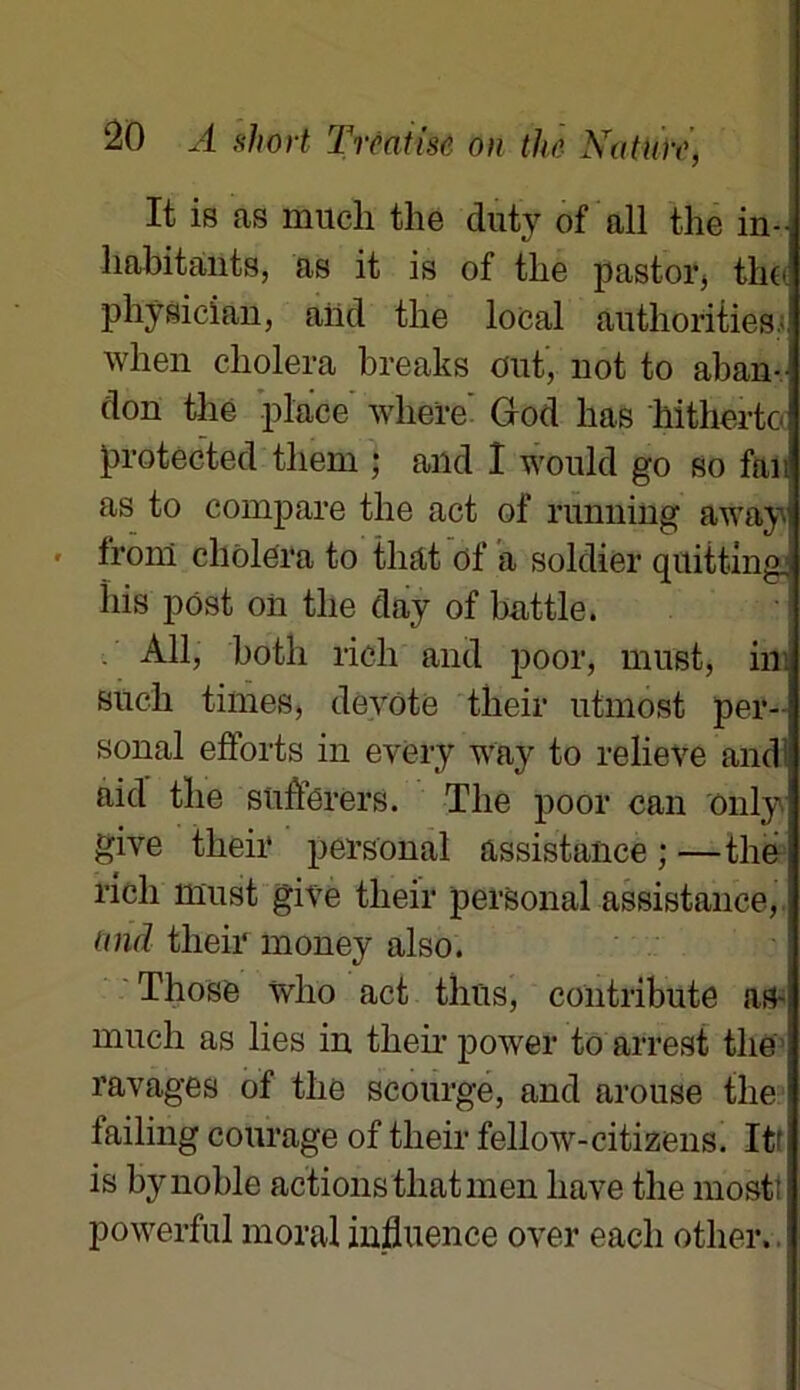 It is as mucli tlie duty of ail the in- habitants, as it is of the pastor, the phÿsician, aiid the local authorities- Avhen choiera breaks ont, not to aban- don the place wliere God lias hitherto protected them ; and I would go so fan as to compare the act of running away\ fronl choiera to that of a soldier quittingj his pôst oii the day of battle. Ail, both rich and poor, must, in siich finies, devote their utmost Per- sonal efforts in every way to relieve and aid the suflërers. The poor can ônly ghre their personal assistance;—the rich must give their personal assistance, and their money also. Those wlio act thtis, contribute as-| much as lies in their power to arrest the ravages of the scourge, and arouse the failing courage of their fellow-citizens. Itf is by noble actions that men liave the most; powerful moral influence over eacli other,.