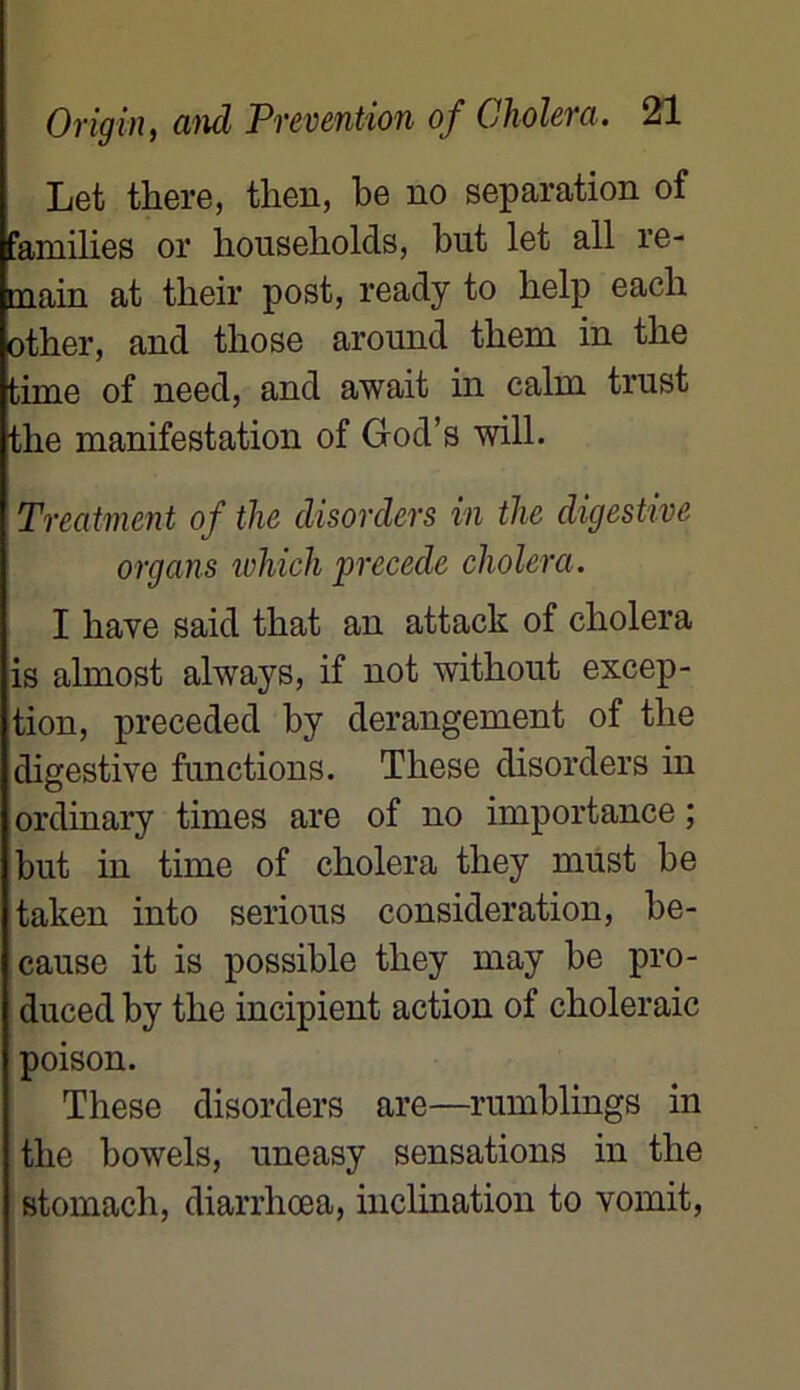 Let there, tlien, be no séparation of families or liousekolds, but let ail re- tnain at tlieir post, ready to help each otber, and those around them in tlie time of need, and await in câlin trust tlie manifestation of God’s will. Treatment of the disorders in tlie digestive organs which précédé choiera. I hâve said tkat an attack of cliolera is almost always, if not without excep- tion, preceded by dérangement of tlie digestive functions. These disorders in ordinary times are of no importance ; but in time of choiera they must be taken into serions considération, be- cause it is possible they may be pro- I duced by the incipient action of choleraic poison. These disorders are—rumblings in the bowels, uneasy sensations in the stomach, diarrhœa, inclination to vomit,