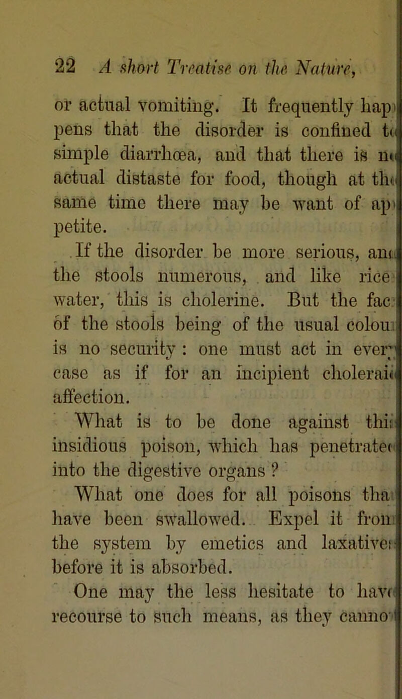 or aciual vomiting. It frequently h api pens tliat the disordër is confined te simple diarrliœa, and tliat there is mq actnal distaste for food, tliougli at the same time tliere may be want of ap i petite. If the disordër be more serions, am the stools mimerons, and like rice water, tliis is cholerine. But the fac of the stools being of the usual colou is no seenrity : one must act in ever case as if for an incipient choierait affection. Wliat is to be done against tliit insidious poison, winch lias penetratec into the digestive organs ? Wliat one does for ail poisons tha : hâve been swallowed. Expel it fron the System by emetics and laxativeH before it is absorbed. One may the less hesitate to hâve recourse to such means, as tliey ëanno