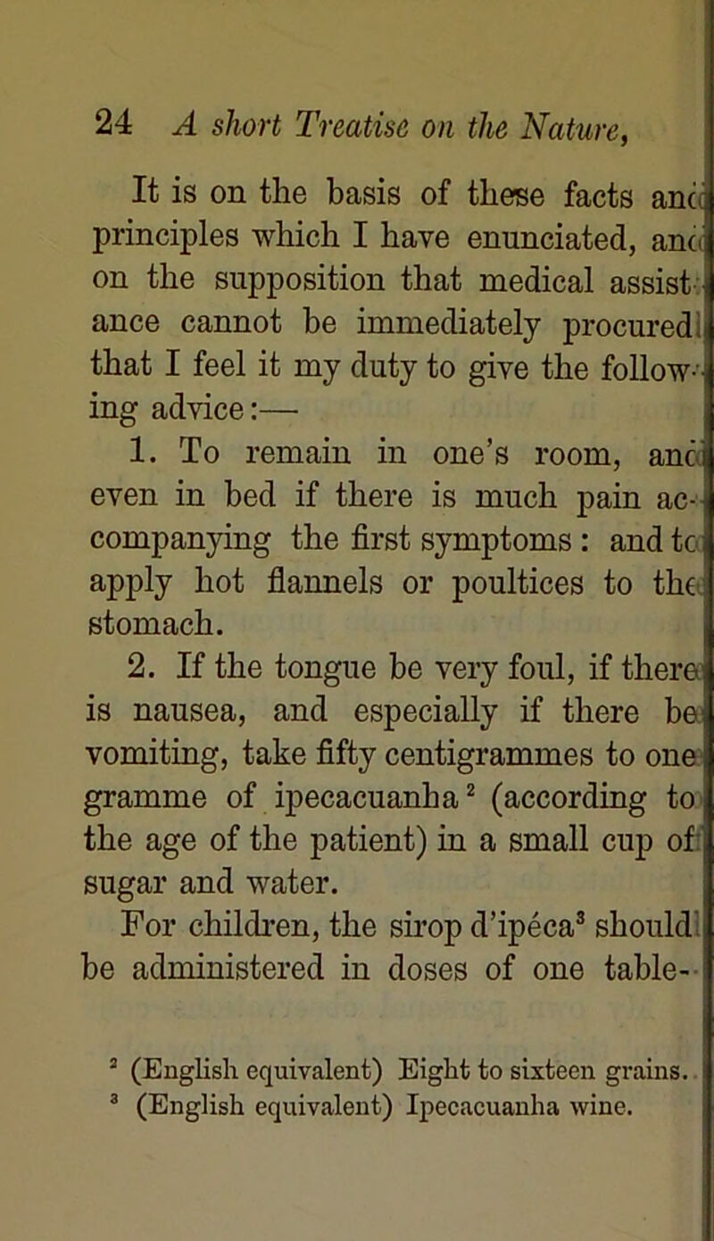 It is on tlie basis of tliese facts and principles which I bave enunciated, and on tbe supposition that medical assist ance cannot be immediately procuredi tbat I feel it my duty to giye tbe follow-i ing advice :— 1. To remain in one’s roorn, and even in bed if tbere is nrach pain ac- companying the first symptoms : and te i apply bot flannels or poultices to the1 stomach. 2. If the tongue be very foui, if tberei is nausea, and especially if tbere bei vomiting, take fifty centigrammes to one gramme of ipecacuanha2 (according tO| tbe âge of the patient) in a small cup of: sugar and water. For children, tbe sirop d’ipéca3 sbouldî be administered in doses of one table- 2 (English équivalent) Eiglit to sixteen grains, i 3 (English équivalent) Ipecacuanha wine.
