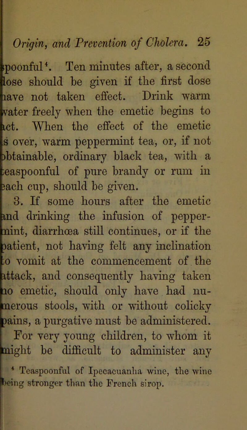 ipoonful4. T en minutes after, a second lose sliould be given if tlie first dose îave not taken effect. Drink warm vater freely when the emetic begins to ict. Wben the effect of the emetic s over, warm peppermint tea, or, if not )btainable, ordinary black tea, with a ieaspoonful of pure brandy or rum in ;ach cup, sliould be given. 3. If some hours after the emetic md drinking the infusion of pepper- nint, diarrhœa still continues, or if the rntient, not having felt any inclination ;o vomit at the commencement of the ittack, and consequently having taken 10 emetic, sliould only hâve had nu- nerous stools, with or without colicky pains, a purgative must be administered. For very young children, to whom it tnight be difficult to administer any 4 TeaspoonfuI of Ipecacuanlia wine, the wine being stronger than the French sirop.