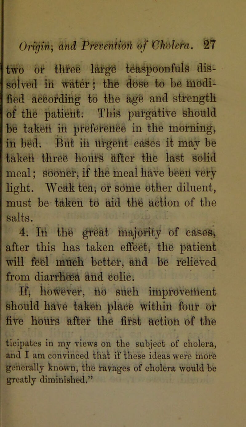 two or tlifee large teaspoonfuls dis- solved in watér ; the dose to be taodi- fied acCording to the âge and strength of the patient. This purgative should be takeii in préférence in the morning, in bed. But ih urgelit cases it may be takeh three hours after the last solid meal ; sooner, if the meal hâve beeil very light. Wedk tëa; or sonie other diluent, must be taken to aid the action of the salts. 4. In the grëat majority of cases, after this lias taken effect, the patient will feel much better, and be relieved froin diarrhœâ ànd colic. If, however, no sucli improveiUent should hâve taken place -within four or 1 five hours after the first action of the :r . • , ticipates in my views on the subject of choiera, and I am convinced that if these ideas were more generally kno-wn, the ravages of choiera would be greatly diminished.”