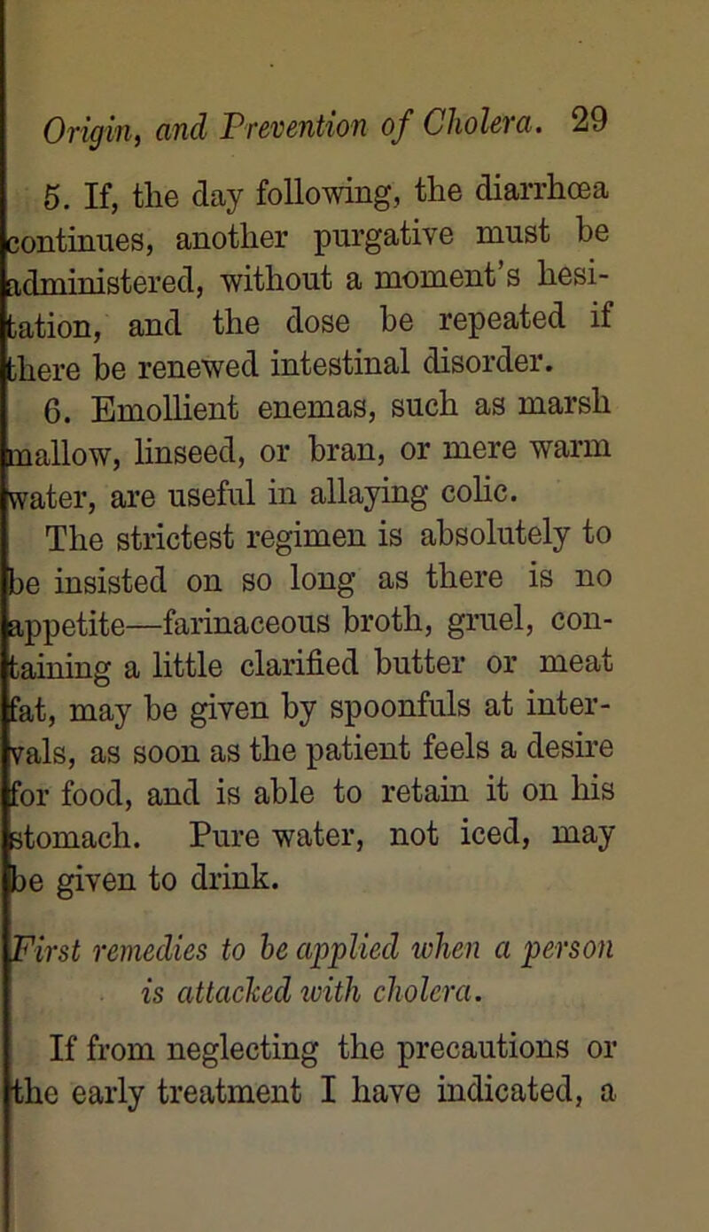 5. If, the day folio wing, the diarrhœa continues, another purgative must be administered, without a moment s hési- tation, and the dose be repeated if bhere be renewed intestinal disorder. 6. Emollient enemas, such as marsh mallow, linseed, or bran, or mere warm water, are useful in allaying colic. The strictest regimen is absolutely to be insisted on so long as there is no appetite—farinaceous broth, gruel, con- taining a little clarified butter or méat fat, may be given by spoonfuls at inter- nais, as soon as the patient feels a desire for food, and is able to retain it on liis stomach. Pure water, not iced, may be given to drink. First remédies to he applied when a person is attacked with choiera. If from neglecting the précautions or the early treatment I liave indicated, a