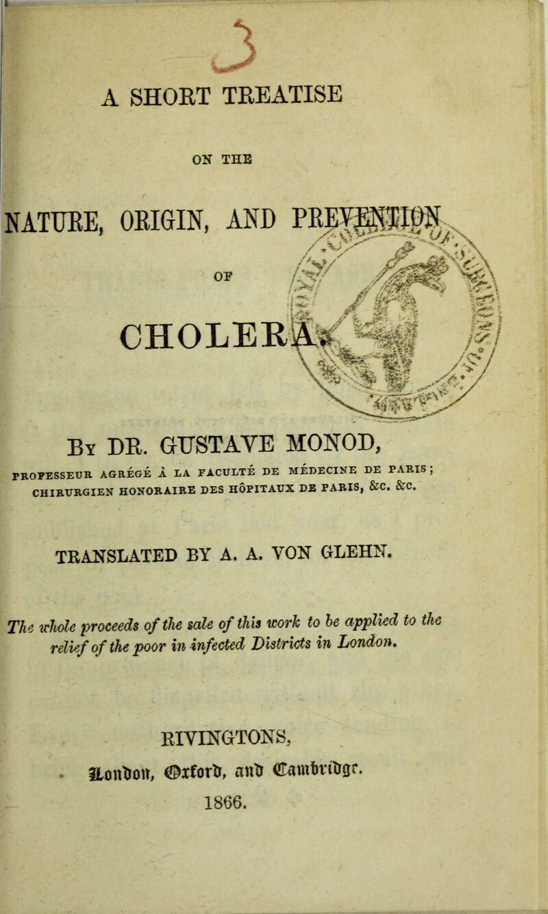 3 A SHORT TREATISE ON THE By DR. GUSTAVE MONOD, PROFESSEUR AGREGE A LA FACULTE DE MEDECINE DE PARIS; CHIRVRGIEN HONORAIRE DES HOPITAUX DE PARIS, &C. &C. TRANSLATED BY A. A. YON GLEHN. The whole proceeds of the sale of this work to be applied to the relief of the poor in infected Districts in London. RIVINGTONS, Ronton, ©ifortr, ants CamtotOgr. 1866.