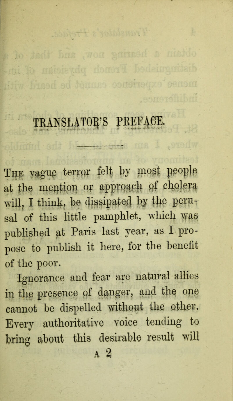 TRANSLATOR’S PREFACE. The vague terror fel| by post people at tbe mention or approach pf cholera will, I think, he dissipated by the peru- sal of this little pamphlet, which was published at Paris last year, as I pro- pose to publish it here, for the benefit of the poor. Ignorance and fear are natural allies in the presence of danger, and the one cannot be dispelled without the other. Every authoritative voice tending to bring about this desirable result will a 2