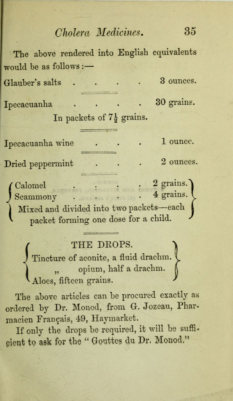 The above rendered into English equivalents would be as follows :— Glauber’s salts .... 3 ounces. Ipecacuanha .... 30 grains. In packets of grains. Ipecacuanha wine Dried peppermint 1 ounce. 2 ounces. / Calomel .... 2 grains. J Scammony . ... 4 grains, j Mixed and divided into two packets—each. ' packet forming one dose for a child. / THE DEOPS. J Tincture of aconite, a fluid drachm. „ opium, half a drachm. Aloes, fifteen grains. The above articles can he procured exactly as ordered by Dr. Monod, from G. Jozeau, Phar* niacien Frai^ais, 49, Haymarket. If only the drops be required, it will he suffi- pient to ask for the “ Gouttes du Dr. Monod.