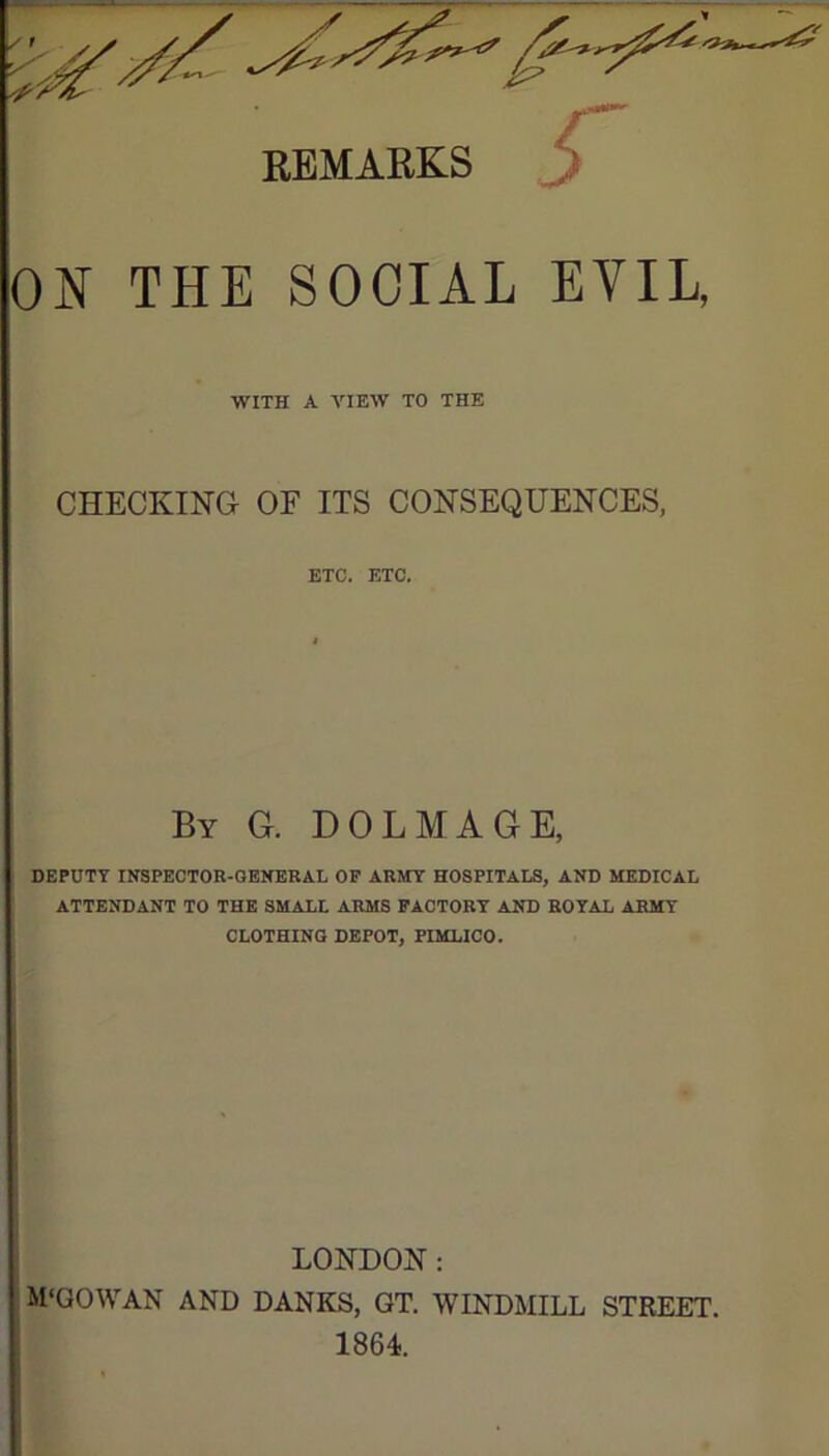 ^ t REMARKS r ON THE SOCIAL EVIL, WITH A VIEW TO THE CHECKING OF ITS CONSEQUENCES, ETC. ETC. By G. DOLMAGE, DEPUTY INSPECTOR-GENERAL OP ARMY HOSPITALS, AND MEDICAL ATTENDANT TO THE SMALL ARMS FACTORY AND ROYAL ARMY CLOTHING DEPOT, PIMLICO. LONDON: ■ M‘QOWAN AND BANKS, GT. WINDMILL STREET. 1864.