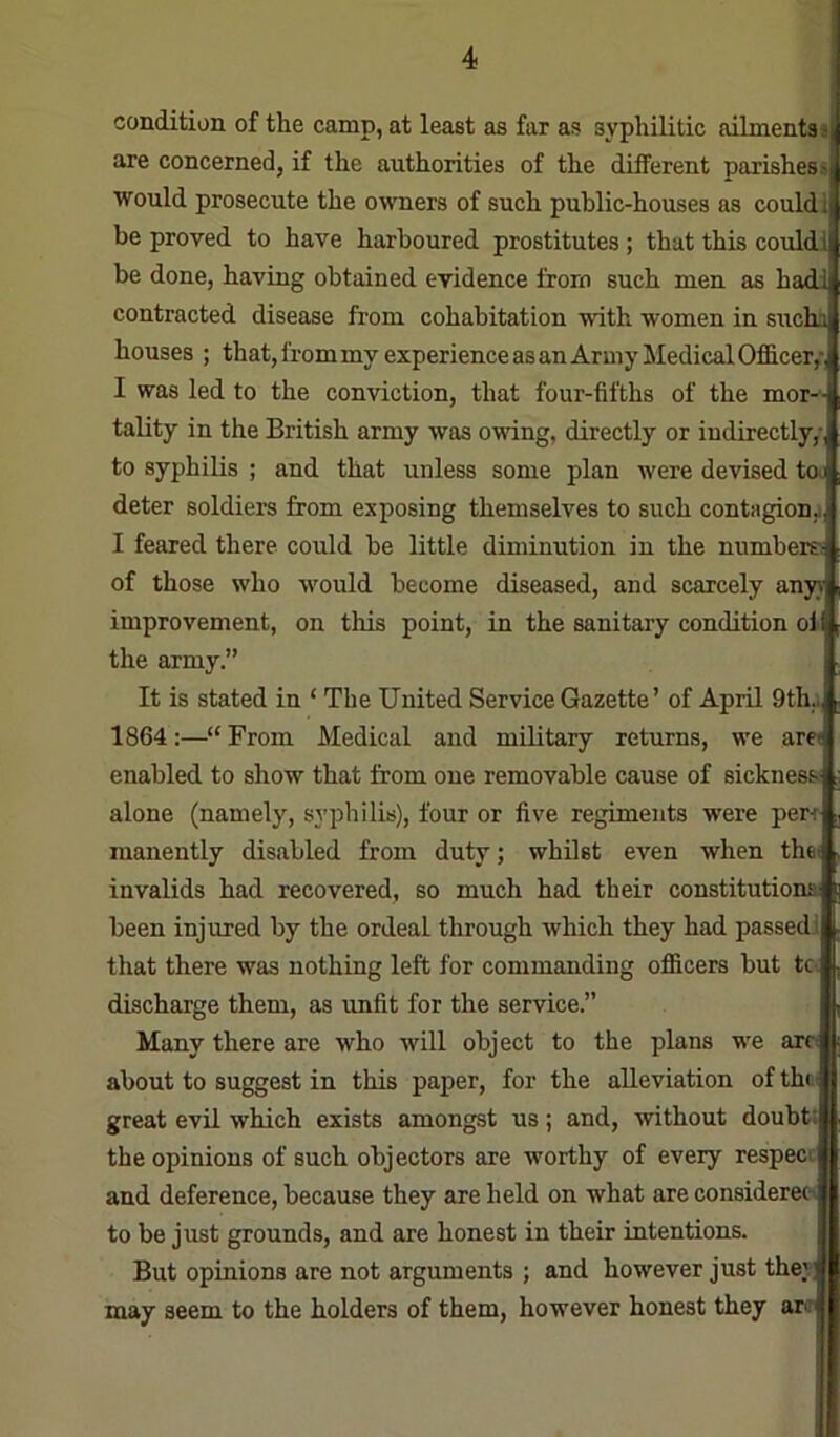 condition of the camp, at least as far as syphilitic ailments j are concerned, if the authorities of the different parishess would prosecute the o^vners of such public-houses as could 1 be proved to have harboured prostitutes ; that this could! be done, having obtained evidence from such men as hadi contracted disease from cohabitation with women in sucha houses ; that, from my experience as an Army Medical Officer,- I was led to the conviction, that four-fifths of the mor-^ tality in the British army was owing, directly or indirectly,- to syphilis ; and that unless some plan were devised tew deter soldiers from exposing themselves to such contagion,) I feared there could be little diminution in the numbers of those who would become diseased, and scarcely any)' improvement, on this point, in the sanitary condition of the army.” It is stated in ‘ The United Service Gazette ’ of April 9th.i 1864:—“ From Medical and military returns, we arei enabled to show that from one removable cause of sickness) alone (namely, syphilis), four or five regiments were per-r manently disabled from duty; whilst even when thef invalids had recovered, so much had their constitutions) been injured by the ordeal through which they had passed! that there was nothing left for commanding officers but tc. discharge them, as unfit for the service.” Many there are who will object to the plans we arc< about to suggest in this paper, for the alleviation of the i great evil which exists amongst us; and, without doubti the opinions of such objectors are worthy of every respecc and deference, because they are held on what are considerecv to be just grounds, and are honest in their intentions. But opinions are not arguments ; and however just they may seem to the holders of them, however honest they ar<r