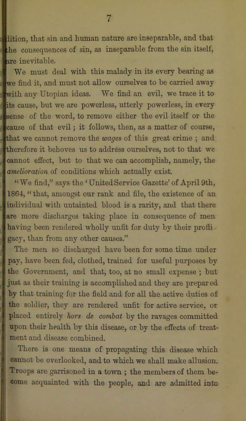 j 1 iition, that sin and human nature are inseparable, and that he consequences of sin, as inseparable from the sin itself, ire inevitable. We must deal with this malady in its every bearing as e find it, and must not allow ourselves to be carried away ith any Utopian ideas. We find an evil, we trace it to iHits cause, but we are powerless, utterly powerless, in every *' sense of the word, to remove either the evil itself or the .use of that evil; it follows, then, as a matter of course, hat we cannot remove the wages of this great crime ; and herefore it behoves us to address ourselves, not to that we cannot effect, but to that we can accomplish, namely, the amelioration of conditions which actually exist. “We find,” says the ‘ UnitedService Gazette’ of April 9th, 1864, “ that, amongst our rank and file, the existence of an individual with untainted blood is a rarity, and that there jare more discharges taking place in consequence of men having been rendered wholly imfit for duty by their profli - gacy, than from any other causes.” The men so discharged have been for some time under pay, have been fed, clothed, trained for useful purposes by the Government, and that, too, at no small expense ; but just as their training is accomplished and they are prepared by that training for the field and for all the active duties of the soldier, they are rendered rmfit for active service, or placed entirely hors de combat by the ravages committed upon their health by this disease, or by the effects of treat- ment and disease combined. There is one means of propagating this disease which cannot be overlooked, and to which we shall make allusion. Troops are garrisoned in a town ; the members of them be- come acquainted with the people, and are admitted into