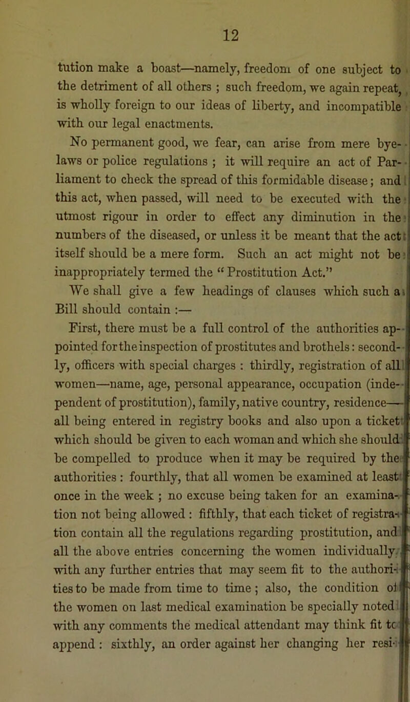 tution make a boast—namely, freedom of one subject to ■ the detriment of all others ; such freedom, we again repeat, is wholly foreign to our ideas of liberty, and incompatible : with our legal enactments. No permanent good, we fear, can arise from mere bye- • laws or police regulations ; it will require an act of Par- ■ liament to check the spread of this formidable disease; and t this act, when passed, will need to be executed with the; utmost rigour in order to effect any diminution in the; numbers of the diseased, or unless it be meant that the actt itself should be a mere form. Such an act might not be: inappropriately termed the “ Prostitution Act.” We shall give a few headings of clauses which such a> Bill should contain :— First, there must be a full control of the authorities ap-- pointed for the inspection of prostitutes and brothels: second-- ly, of&cers with special charges : thirdly, registration of alll women—name, age, personal appearance, occupation (inde- pendent of prostitution), family, native country, residence— all being entered in registry books and also upon a ticket! which should be given to each woman and which she shouldl be compelled to produce when it may be required by thet authorities : fourthly, that all women be examined at least! once in the week ; no excuse being taken for an examina-v- tion not being allowed : fifthly, that each ticket of registrai tion contain all the regulations regarding prostitution, and ■ all the above entries concerning the women individually.' with any further entries that may seem fit to the authori-i ties to be made from time to time; also, the condition oil- the women on last medical examination be specially noted j •with any comments the medical attendant may think fit tc I append ; sixthly, an order against her changing her resi- #