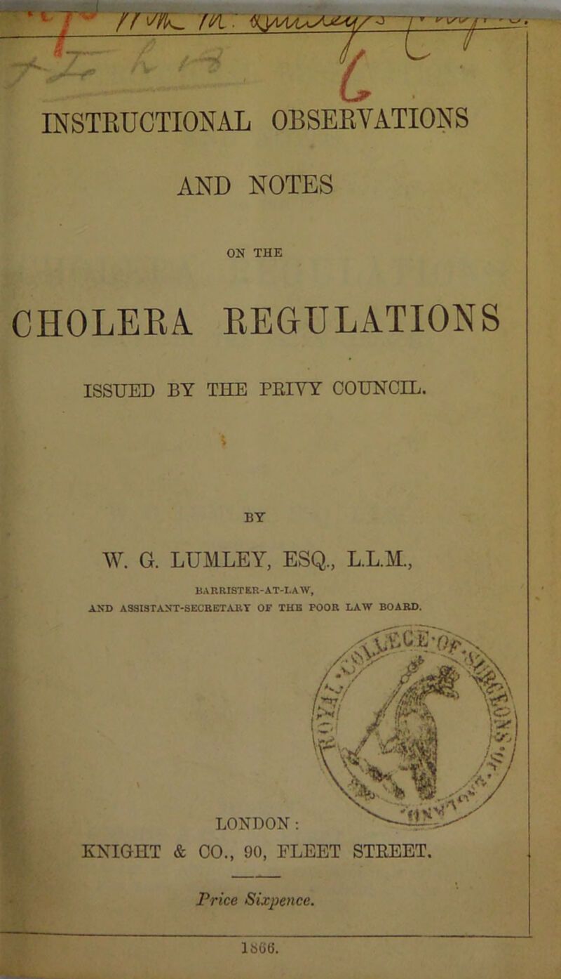 INSTRUCTIONAL OBSERVATIONS AND NOTES ON THE CHOLERA REGULATIONS ISSUED BY THE PRIYY COUNCIL. \ BY W. G. LUMLEY, ESQ., L.L.M., BARRISTER-AT-LAW, AND ASSISTANT-SECRETARY OF THE FOOR LAW BOARD. KNIGHT & CO., 90, FLEET STREET. Price Sixpence. liSOfJ.