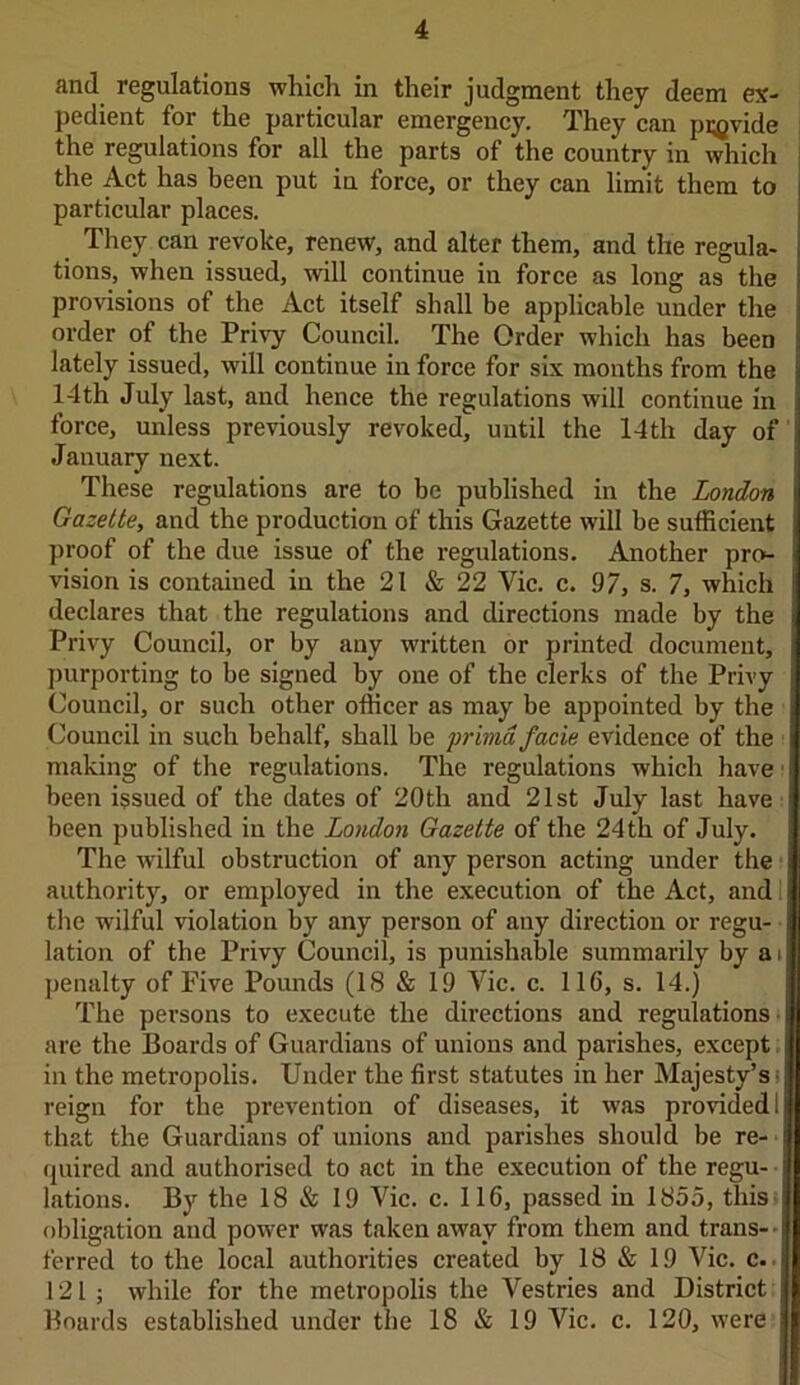 and regulations which in their judgment they deem ex- pedient for the particular emergency. They can pigvide the regulations for all the parts of the country in which the Act has been put in force, or they can limit them to particular places. They can revoke, renew, and alter them, and the regula- tions, when issued, will continue in force as long as the provisions of the Act itself shall be applicable under the order of the Privy Council. The Order which has been lately issued, will continue in force for six months from the 14 th July last, and hence the regulations will continue in force, unless previously revoked, until the 14th day of January next. These regulations are to be published in the London Gazette, and the production of this Gazette will be sufficient proof of the due issue of the regulations. Another pro- vision is contained in the 21 & 22 Vic. c. 97, s. 7, which declares that the regulations and directions made by the Privy Council, or by any written or printed document, purporting to be signed by one of the clerks of the Privy Council, or such other officer as may be appointed by the Council in such behalf, shall be primd facie evidence of the making of the regulations. The regulations which have been issued of the dates of 20th and 21st July last have been published in the London Gazette of the 24th of July. The wilful obstruction of any person acting under the authority, or employed in the execution of the Act, and the wilful violation by any person of any direction or regu- lation of the Privy Council, is punishable summarily by a i penalty of Five Pounds (IS & 19 Vic. c. 11G, s. 14.) The persons to execute the directions and regulations are the Boards of Guardians of unions and parishes, except in the metropolis. Under the first statutes in her Majesty’s reign for the prevention of diseases, it was provided 1 that the Guardians of unions and parishes should be re- quired and authorised to act in the execution of the regu- lations. By the 18 & 19 Vic. c. 116, passed in 1855, this obligation and power was taken away from them and trans- • ferred to the local authorities created by 18 & 19 Vic. c. 121; while for the metropolis the Vestries and District Boards established under the 18 & 19 Vic. c. 120, were