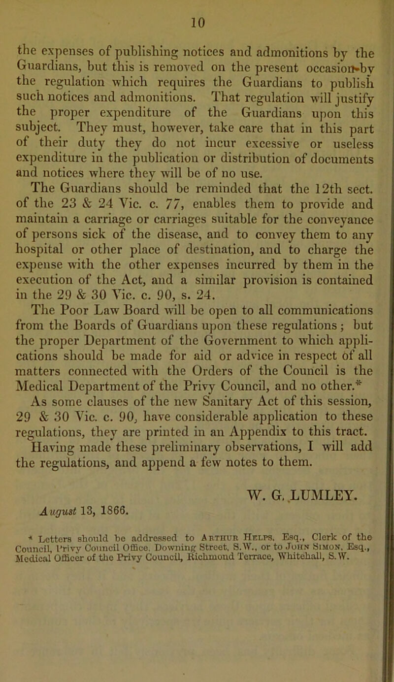 the expenses of publishing notices and admonitions by the Guardians, hut this is removed on the present occasion*bv the regulation which requires the Guardians to publish such notices and admonitions. That regulation will justify the proper expenditure of the Guardians upon this subject. They must, however, take care that in this part of their duty they do not incur excessive or useless expenditure in the publication or distribution of documents and notices where they will be of no use. The Guardians should be reminded that the 12th sect, of the 23 & 24 Yic. c. 77, enables them to provide and maintain a carriage or carriages suitable for the conveyance of persons sick of the disease, and to convey them to any hospital or other place of destination, and to charge the expense with the other expenses incurred by them in the execution of the Act, and a similar provision is contained in the 29 & 30 Vic. c. 90, s. 24. The Poor Law Board will be open to all communications from the Boards of Guardians upon these regulations ; but the proper Department of the Government to which appli- cations should be made for aid or advice in respect of all matters connected with the Orders of the Council is the Medical Department of the Privy Council, and no other.* As some clauses of the new Sanitary Act of this session, 29 & 30 Vic. c. 90, have considerable application to these regulations, they are printed in an Appendix to this tract. Having made these preliminary observations, I will add the regulations, and append a few notes to them. August 13, 1866. W. G. LUMLEY. * Letters should be addressed to Abthur Helps. Esq., Clerk of the Council, l’rivy Council Office. Downing Street, S.W., or to John Simon, Esq., Medical Officer of the Privy Council, Kiehmond Terrace, Whitehall, S.W.