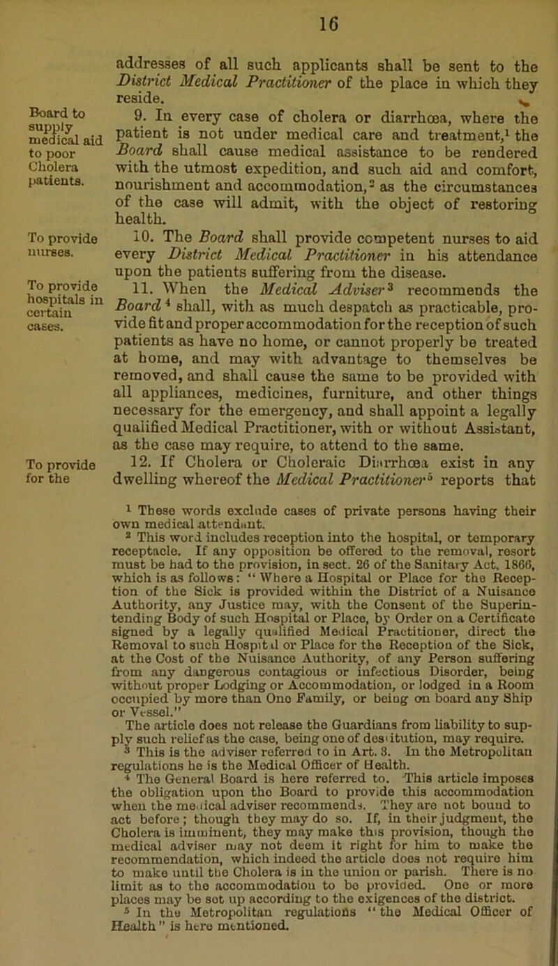 Board to supply medical aid to poor Cholera patients. To provide nurses. To provide hospitals in certain oases. To provide for the addresses of all such applicants shall be sent to the District Medical Practitioner of the place in which they reside. ^ 9. In every case of cholera or diarrhoea, where the patient is not under medical care and treatment,1 * the Board shall cause medical assistance to be rendered with the utmost expedition, and such aid and comfort, nourishment and accommodation,3 4 5 as the circumstances of the case will admit, with the object of restoring: health. 10. The Board shall provide competent nurses to aid every District Medical Practitioner in his attendance upon the patients suffering from the disease. 11. When the Medical Adviser3 recommends the Board 4 shall, with as much despatch as practicable, pro- vide fit and proper accommodation for the reception of such patients as have no home, or cannot properly be treated at home, and may with advantage to themselves be removed, and shall cause the same to be provided with all appliances, medicines, furniture, and other things necessary for the emergency, and shall appoint a legally qualified Medical Practitioner, with or without Assistant, as the case may require, to attend to the same. 12. If Cholera or Choleraic Diarrhoea exist in any dwelling whereof the Medical Practitioner5 reports that 1 These words exclude cases of private persons having their own medical .attendant. * This word includes reception into the hospital, or temporary receptacle. If any opposition be offered to the removal, resort must be had to the provision, in sect. 26 of the Sanitary Act. 1866, which is as follows: “ Where a Hospital or Place for the Recep- tion of the Sick is provided within the District of a Nuisance Authority, any Justice may, with the Consent of the Superin- tending Body of such Hospital or Place, by Order on a Certificate signed by a legally qualified Medical Practitioner, direct the Removal to such Hospitd or Place for the Reception of the Sick, at the Cost of the Nuisance Authority, of any Person suffering from any dangerous contagious or infectious Disorder, being without proper Lodging or Accommodation, or lodged in a Room occupied by more than Ono Family, or being on board any Ship or Vessel.” The article does not release the Guardians from liability to sup- ply such relief as the case, being one of desdtution, may require. 3 This is tho adviser referred to in Art. 3. In the Metropolitan regulations he is the Medical Officer of Health. 4 The General Board is here referred to. This article imposes the obligation upon tho Board to provide this accommodation when the me.deal adviser recommends. They are not bound to act before; though they may do so. If, in their judgment, the Cholera is imminent, they may make this provision, though the medical adviser may not deem it right for him to make the recommendation, which indeed the article does not require him to make until the Cholera is in the union or parish. There is no limit as to the accommodation to bo provided. One or more places may be sot up according to the exigences of tho district. 5 In the Metropolitan regulations “ the Medical Officer of Health ” is here mentioned.