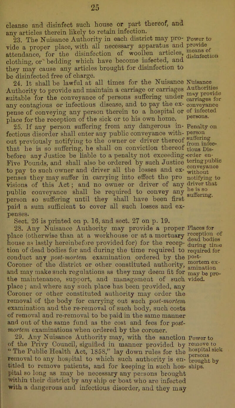 cleanse and disinfect such house or part thereof, and any articles therein likely to retain infection. 23. The Nuisance Authority in each district may pro- Power to vide a proper place, with all necessary apparatus and provide attendance, for the disinfection of woollen articles, clothing, or bedding which have become infected, and they may cause any articles brought for disinfection to be disinfected free of charge. 24. It shall be lawful at all times for the Nuisance Nuisance Authority to provide and maintain a carriage or carriages suitable for the conveyance of persons suffering under Adages for any contagious or infectious disease, and to pay the ex- conveyance pense of conveying any person therein to a hospital or of infected place for the reception of the sick or to his own home. persons. 25. If any person suffering from any dangerous in- Penalty on fectious disorder shall enter any public conveyance with- person out previously notifying to the owner or driver thereof frominfec- that he is so suffering, he shall on conviction thereof t;ous dis. before any Justice be liable to a penalty not exceeding order en- Five Pounds, and shall also be ordered by such Justice te ring public to pay to such owner and driver all the losses and ex- wUhout''00 penses they may suffer in carrying into effect the pro notifying to visions of this Act; and no owner or driver of any driver that public conveyance shall be required to convey any person so suffering until they shall have been first paid a sum sufficient to cover all such losses and ex- penses. Sect. 26 is printed on p. 16, and sect. 27 on p. 19. 28. Any Nuisauce Authority may provide a proper Places for place (otherwise than at a workhouse or at a mortuary rccoptimi of house as lastly hereinbefore provided for) for the recep- during0time tion of dead bodies for and during the time required to roquired for conduct any post-mortem examination ordered, by the P°»t- Coroner of the district or other constituted authority, amlnation^ and may make such regulations as they may deem fit for may iJe pro- the maintenance, support, and management of such vided. place ; and where any such place has been provided, any Coroner or other constituted authority may order the removal of tjie body for carrying out such post-mortem, examination aud the re-removal of such body, such costs of removal and re-removal to be paid in the same manner and out of the same fund as the cost and fees for post- mortem examinations when ordered by the coroner. 29. Any Nuisance Authority may, with the sanction Power to of the Privy Council, signified in manner provided by remove to “The Public Health Act, 1858,’’ lay down rules for the s*ole removal to any hospital to which such authority is en- brought by titled to remove patients, and for keeping in such hos- ships, pital so long ns may be necessary any persons brought within then’ district by any ship or boat who are infected with a dangerous and infectious disorder, aud they may