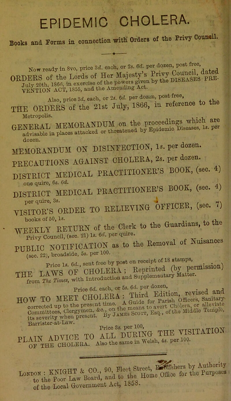 EPIDEMIC CHOLERA. Books and Forms in connection with. Orders of the Privy Couneil. Now ready in Svo, price 3d. each, or 2,. 6d. per dozen, post ^ ORDERS of the Lords of Her Majesty s Privy ^j C ’ PRE. July 20th, 1S60, in exercise of the powers given by the VENTION ACT, 1855, and the Amending Act. Also, price 3d. each, or 2s. 6d. per dozen, post free THE ORDERS of the 21st July, 1866, m referenc Metropolis. . dozen. MEMORANDUM ON DISINFECTION, 18. per dozen. PRECAUTIONS AGAINST CHOLERA, 2s. per dozen. DISTRICT MEDICAL PRACTITIONER’S BOOK, (sec. 4) one quire, 6s. 6d. , A\ DISTRICT MEDICAL PRACTITIONER'S BOO , (see. VIsnoirORDER TO RELIEVING UlCEB, (sec. 1) books of 50, Is. , WEEKLY RETURN of the Clerk to the Gu.rdmne, to Privy Council, (sec. 21) Is. 6d. per quire. _ PUBLIC NOTIFICATION as to the Removal of Nuisances (sec. 22), broadside, 5s. per 100. M 9ent free by post on receipt of 18 stamps, . . THE LAWS of’ CHOLERA ; Reprinted THL] Tke Times, with introduction and Supplementary Matter. Price 6d. each, or 6s. 6d. per dozen, . HOW TO MEET its severity wheu present. By James bc.oir, sq Barrister-at-Law. Price 3s. per 100, -t a tTONT PLOFNT J’SSIrI.0 AltoLthe s?met1Wrish,4s. per 100. of the Local Government Act, ISoa.