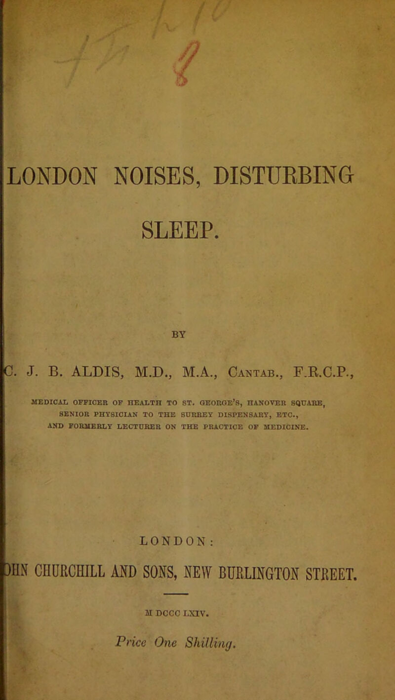 LONDON NOISES, DISTURBING SLEEP. BY C. J. B. ALDIS, M.D., M.A., Cantab., F.R.C.P., MEDICAL OFFICER OF HEALTH TO ST. GEORGE’S, HANOVER SQUARE, SENIOR PHYSICIAN TO THE SURREY DISPENSARY, ETC., AND FORMERLY LECTURER ON THE PRACTICE OF MEDICINE. LONDON: )HN CHURCHILL AND SONS, NEW BURLINGTON STREET. M DCCC LXIV. Price One Shilling.