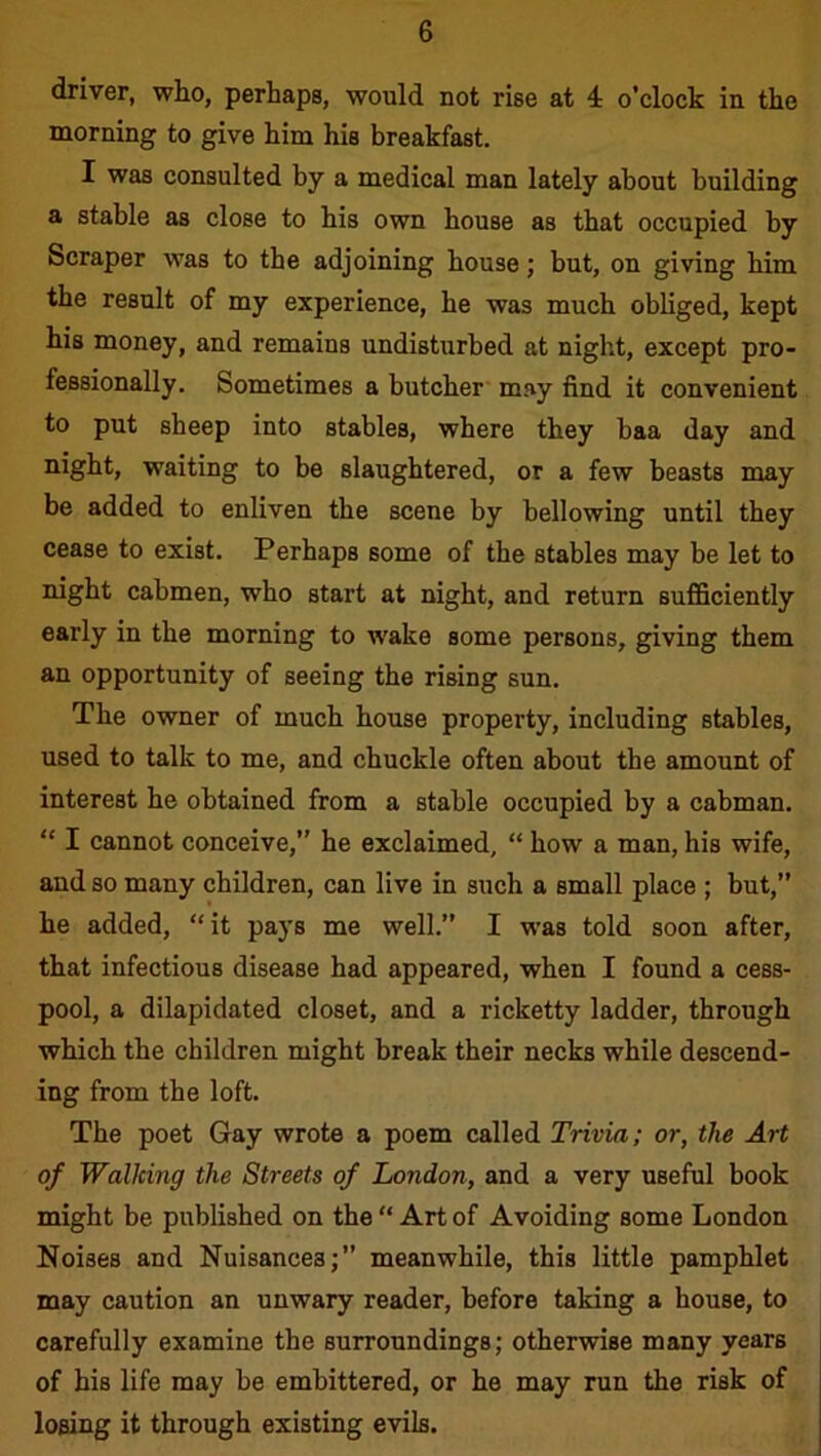 driver, who, perhaps, would not rise at 4 o’clock in the morning to give him his breakfast. I was consulted by a medical man lately about building a stable as close to his own house as that occupied by Scraper was to the adjoining house; but, on giving him the result of my experience, he was much obliged, kept his money, and remains undisturbed at night, except pro- fessionally. Sometimes a butcher may find it convenient to put sheep into stables, where they baa day and night, waiting to be slaughtered, or a few beasts may be added to enliven the scene by bellowing until they cease to exist. Perhaps some of the stables may be let to night cabmen, who start at night, and return sufficiently early in the morning to wake some persons, giving them an opportunity of seeing the rising sun. The owner of much house property, including stables, used to talk to me, and chuckle often about the amount of interest he obtained from a stable occupied by a cabman. “ I cannot conceive,” he exclaimed, “ how a man, his wife, and so many children, can live in such a small place ; but,” he added, “it pays me well.” I was told soon after, that infectious disease had appeared, when I found a cess- pool, a dilapidated closet, and a ricketty ladder, through which the children might break their necks while descend- ing from the loft. The poet Gay wrote a poem called Trivia; or, the Art of Walking the Streets of London, and a very useful book might be published on the “ Art of Avoiding some London Noises and Nuisances;” meanwhile, this little pamphlet may caution an unwary reader, before taking a house, to carefully examine the surroundings; otherwise many years of his life may be embittered, or he may run the risk of losing it through existing evils.