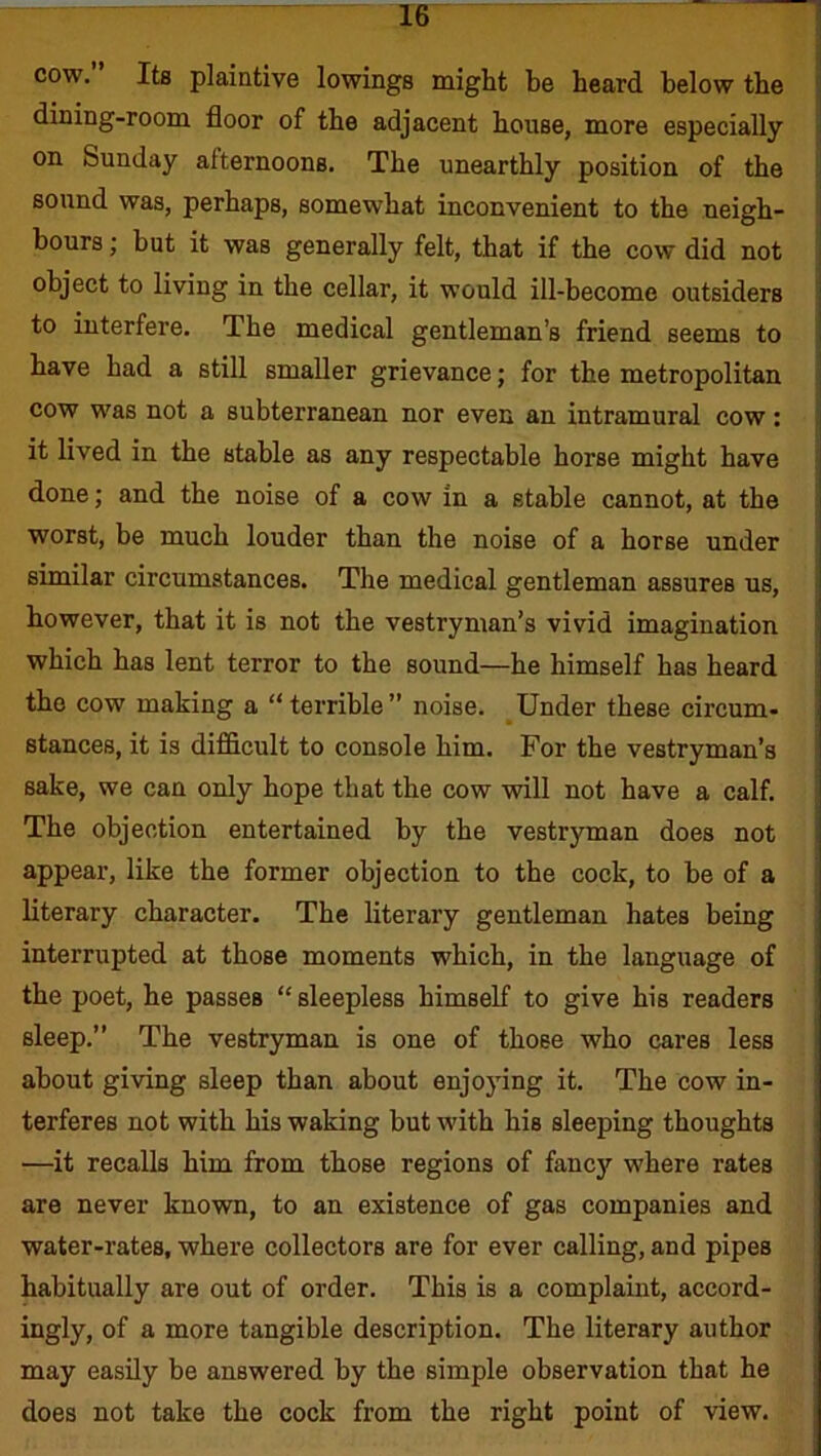 cow. Its plaintive lowings might be heard below the dining-room floor of the adjacent house, more especially on Sunday alternoons. The unearthly position of the sound was, perhaps, somewhat inconvenient to the neigh- bours ; but it was generally felt, that if the cow did not object to living in the cellar, it would ill-become outsiders to interfere. The medical gentleman’s friend seems to have had a still smaller grievance; for the metropolitan cow was not a subterranean nor even an intramural cow: it lived in the stable as any respectable horse might have done; and the noise of a cow in a stable cannot, at the worst, be much louder than the noise of a horse under similar circumstances. The medical gentleman assures us, however, that it is not the vestryman’s vivid imagination which has lent terror to the sound—he himself has heard the cow making a “ terrible ” noise. Under these circum- stances, it is difficult to console him. For the vestryman’s sake, we can only hope that the cow will not have a calf. The objection entertained by the vestryman does not appear, like the former objection to the cock, to be of a literary character. The literary gentleman hates being interrupted at those moments which, in the language of the poet, he passes “sleepless himself to give his readers sleep.” The vestryman is one of those who cares less about giving sleep than about enjoying it. The cow in- terferes not with his waking but with his sleeping thoughts —it recalls him from those regions of fancy where rates are never known, to an existence of gas companies and water-rates, where collectors are for ever calling, and pipes habitually are out of order. This is a complaint, accord- ingly, of a more tangible description. The literary author may easily be answered by the simple observation that he does not take the cock from the right point of view.