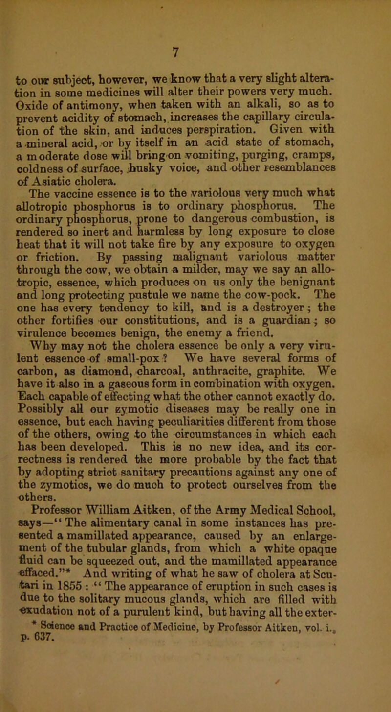 to oor subject, however, we know that a very slight altera- tion in some medicines will alter their powers very much. Oxide of antimony, when taken with an alkali, so as to prevent acidity of stomach, increases the capillary circula- tion of the skin, and induces perspiration. Given with a mineral acid, or by itself in an acid state of stomach, a moderate dose will bring on vomiting, purging, cramps, coldness of surface, husky voice, and other resemblances of Asiatic cholera. The vaccine essence is to the variolous very much what allotropic phosphorus is to ordinary phosphorus. The ordinary phosphorus, prone to dangerous combustion, is rendered so inert and harmless by long exposure to close heat that it will not take fire by any exposure to oxygen or friction. By passing malignant variolous matter through the cow, we obtain a milder, may we say an allo- tropic, essence, which produces on us only the benignant and long protecting pustule we name the cow-pock. The one has every tendency to kill, and is a destroyer; the other fortifies our constitutions, and is a guardian ; so virulence becomes benign, the enemy a friend. Why may not the cholera essence be only a very viru- lent essence of small-pox ? We have several forms of carbon, as diamond, charcoal, anthracite, graphite. We have it also in a gaseous form in combination with oxygen. Each capable of effecting what the other cannot exactly do. Possibly all our zymotic diseases may be really one in essence, but each having peculiarities different from those of the others, owing to the circumstances in which each has been developed. This is no new idea, and its cor- rectness is rendered the more probable by the fact that by adopting striot sanitary precautions against any one of the zymotics, we do much to protect ourselves from the others. Professor William Aitken, of the Army Medical School, says—“ The alimentary canal in some instances has pre- sented a mamillated appearance, caused by an enlarge- ment of the tubular glands, from which a white opaque fluid can be squeezed out, and the mamillated appearance effaced.”* And writing of what he saw of cholera at Scu- tari in 1855 : “ The appearance of eruption in such cases is due to the solitary mucous glands, which are filled with exudation not of a purulent kind, but having all theexter- * Science and Practice of Mediciue, by Professor Aitken, vol. i., p. 637.